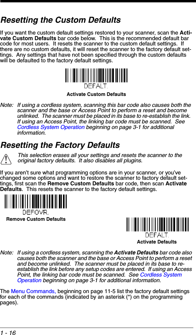 1 - 16Resetting the Custom DefaultsIf you want the custom default settings restored to your scanner, scan the Acti-vate Custom Defaults bar code below.  This is the recommended default bar code for most users.  It resets the scanner to the custom default settings.  If there are no custom defaults, it will reset the scanner to the factory default set-tings.  Any settings that have not been specified through the custom defaults will be defaulted to the factory default settings.Note: If using a cordless system, scanning this bar code also causes both the scanner and the base or Access Point to perform a reset and become unlinked.  The scanner must be placed in its base to re-establish the link.  If using an Access Point, the linking bar code must be scanned.  See Cordless System Operation beginning on page 3-1 for additional information.Resetting the Factory DefaultsIf you aren’t sure what programming options are in your scanner, or you’ve changed some options and want to restore the scanner to factory default set-tings, first scan the Remove Custom Defaults bar code, then scan Activate Defaults.  This resets the scanner to the factory default settings.Note: If using a cordless system, scanning the Activate Defaults bar code also causes both the scanner and the base or Access Point to perform a reset and become unlinked.  The scanner must be placed in its base to re-establish the link before any setup codes are entered.  If using an Access Point, the linking bar code must be scanned.  See Cordless System Operation beginning on page 3-1 for additional information.The Menu Commands, beginning on page 11-5 list the factory default settings for each of the commands (indicated by an asterisk (*) on the programming pages).This selection erases all your settings and resets the scanner to the original factory defaults.  It also disables all plugins.Activate Custom Defaults!Remove Custom DefaultsActivate Defaults