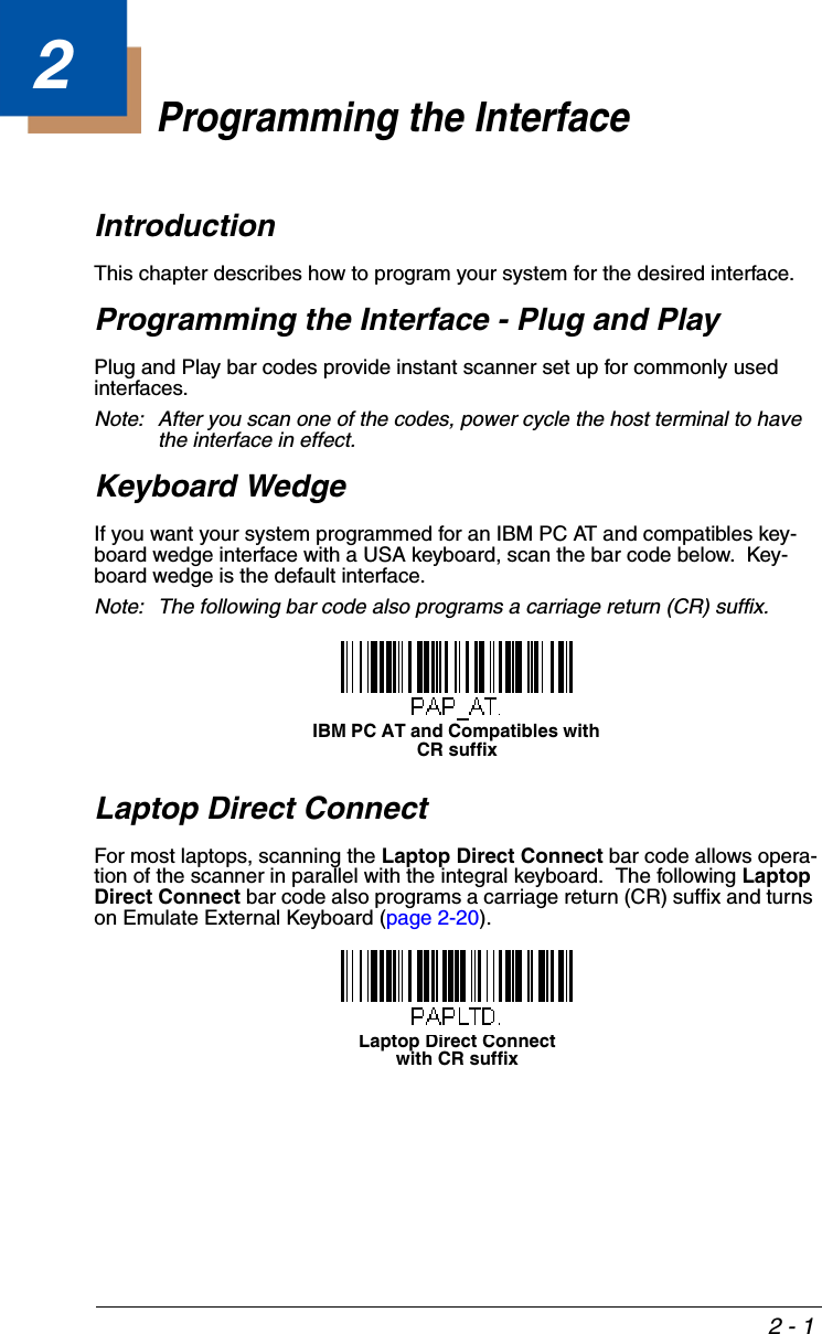 2 - 12Programming the InterfaceIntroductionThis chapter describes how to program your system for the desired interface.Programming the Interface - Plug and PlayPlug and Play bar codes provide instant scanner set up for commonly used interfaces.Note: After you scan one of the codes, power cycle the host terminal to have the interface in effect.Keyboard WedgeIf you want your system programmed for an IBM PC AT and compatibles key-board wedge interface with a USA keyboard, scan the bar code below.  Key-board wedge is the default interface.Note: The following bar code also programs a carriage return (CR) suffix.Laptop Direct ConnectFor most laptops, scanning the Laptop Direct Connect bar code allows opera-tion of the scanner in parallel with the integral keyboard.  The following Laptop Direct Connect bar code also programs a carriage return (CR) suffix and turns on Emulate External Keyboard (page 2-20).IBM PC AT and Compatibles with CR suffixLaptop Direct Connectwith CR suffix