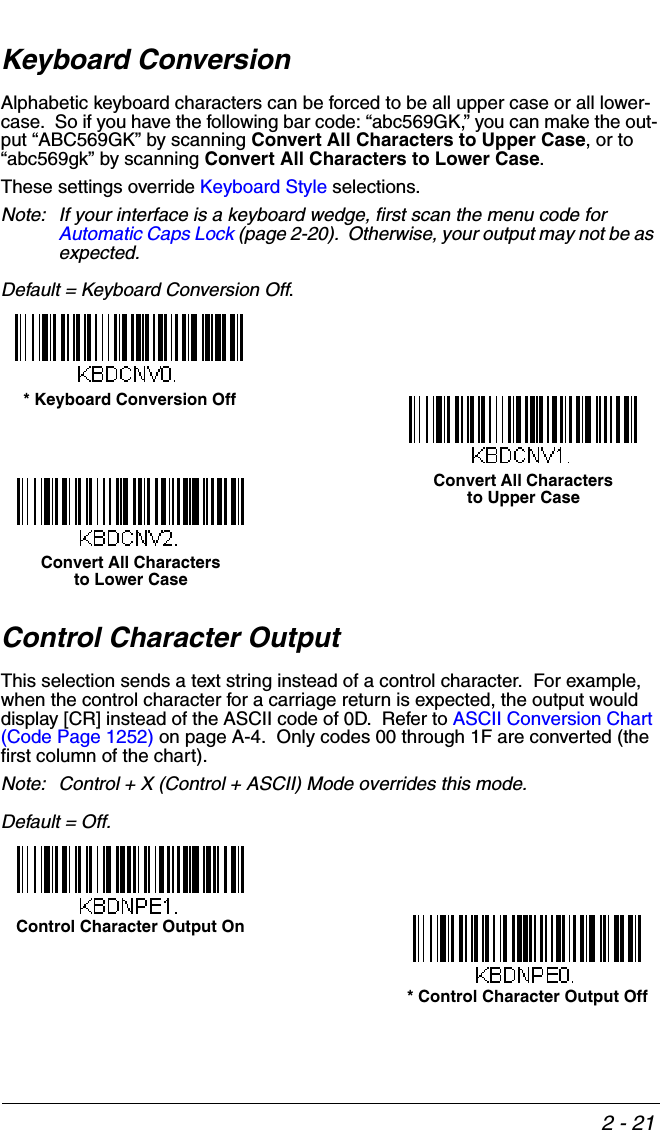 2 - 21Keyboard ConversionAlphabetic keyboard characters can be forced to be all upper case or all lower-case.  So if you have the following bar code: “abc569GK,” you can make the out-put “ABC569GK” by scanning Convert All Characters to Upper Case, or to “abc569gk” by scanning Convert All Characters to Lower Case.  These settings override Keyboard Style selections.  Note: If your interface is a keyboard wedge, first scan the menu code for Automatic Caps Lock (page 2-20).  Otherwise, your output may not be as expected.  Default = Keyboard Conversion Off. Control Character OutputThis selection sends a text string instead of a control character.  For example, when the control character for a carriage return is expected, the output would display [CR] instead of the ASCII code of 0D.  Refer to ASCII Conversion Chart (Code Page 1252) on page A-4.  Only codes 00 through 1F are converted (the first column of the chart). Note: Control + X (Control + ASCII) Mode overrides this mode.  Default = Off.* Keyboard Conversion OffConvert All Characters to Upper CaseConvert All Characters to Lower CaseControl Character Output On* Control Character Output Off