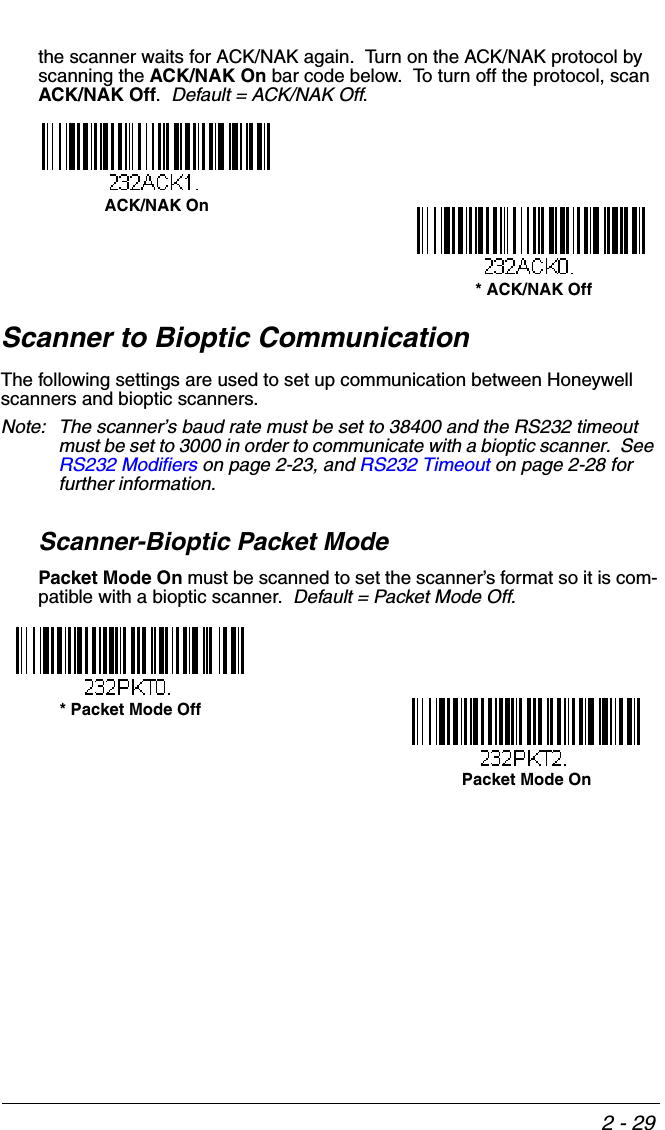 2 - 29the scanner waits for ACK/NAK again.  Turn on the ACK/NAK protocol by scanning the ACK/NAK On bar code below.  To turn off the protocol, scan ACK/NAK Off.  Default = ACK/NAK Off.Scanner to Bioptic CommunicationThe following settings are used to set up communication between Honeywell scanners and bioptic scanners.  Note: The scanner’s baud rate must be set to 38400 and the RS232 timeout must be set to 3000 in order to communicate with a bioptic scanner.  See RS232 Modifiers on page 2-23, and RS232 Timeout on page 2-28 for further information.Scanner-Bioptic Packet ModePacket Mode On must be scanned to set the scanner’s format so it is com-patible with a bioptic scanner.  Default = Packet Mode Off.ACK/NAK On * ACK/NAK Off* Packet Mode Off Packet Mode On 