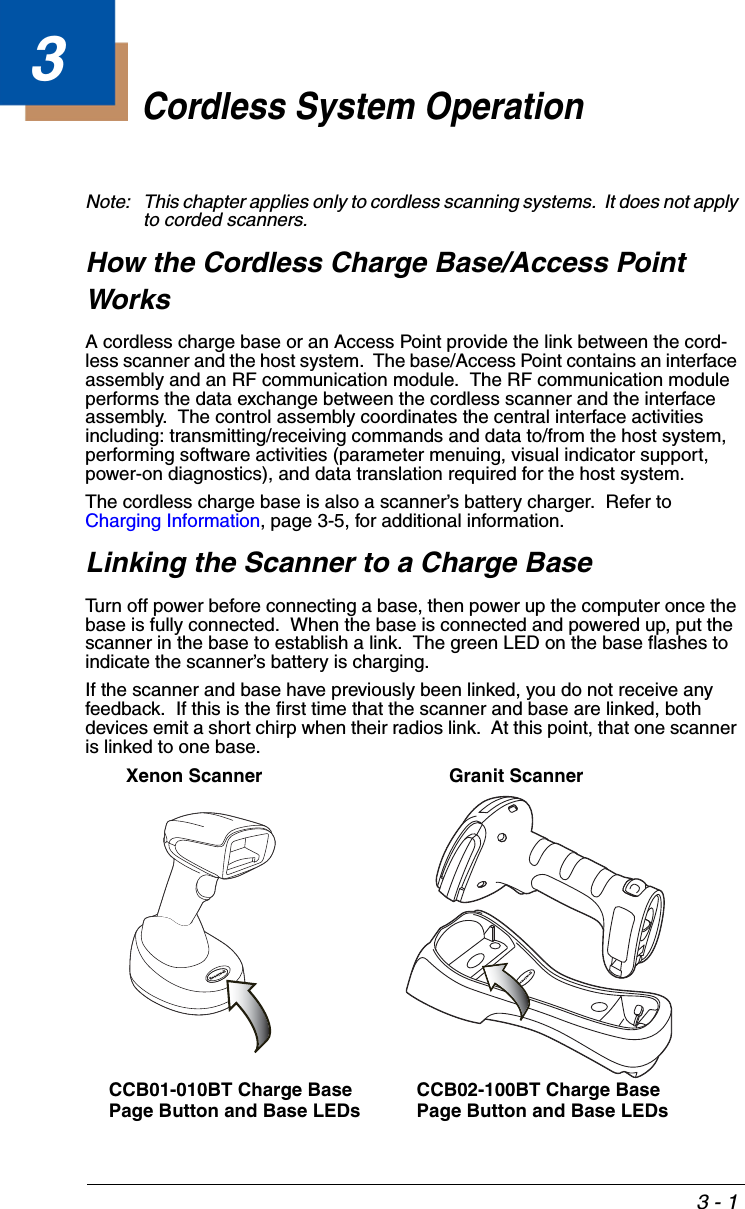 3 - 13Cordless System OperationNote: This chapter applies only to cordless scanning systems.  It does not apply to corded scanners. How the Cordless Charge Base/Access Point WorksA cordless charge base or an Access Point provide the link between the cord-less scanner and the host system.  The base/Access Point contains an interface assembly and an RF communication module.  The RF communication module performs the data exchange between the cordless scanner and the interface assembly.  The control assembly coordinates the central interface activities including: transmitting/receiving commands and data to/from the host system, performing software activities (parameter menuing, visual indicator support, power-on diagnostics), and data translation required for the host system.The cordless charge base is also a scanner’s battery charger.  Refer to Charging Information, page 3-5, for additional information.Linking the Scanner to a Charge BaseTurn off power before connecting a base, then power up the computer once the base is fully connected.  When the base is connected and powered up, put the scanner in the base to establish a link.  The green LED on the base flashes to indicate the scanner’s battery is charging.If the scanner and base have previously been linked, you do not receive any feedback.  If this is the first time that the scanner and base are linked, both devices emit a short chirp when their radios link.  At this point, that one scanner is linked to one base. Xenon ScannerCCB01-010BT Charge Base Page Button and Base LEDsGranit ScannerCCB02-100BT Charge BasePage Button and Base LEDs