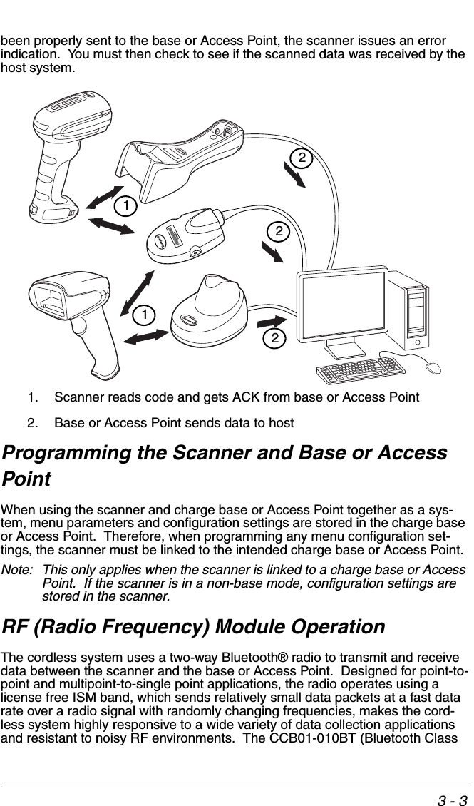 3 - 3been properly sent to the base or Access Point, the scanner issues an error indication.  You must then check to see if the scanned data was received by the host system.1. Scanner reads code and gets ACK from base or Access Point2. Base or Access Point sends data to hostProgramming the Scanner and Base or Access PointWhen using the scanner and charge base or Access Point together as a sys-tem, menu parameters and configuration settings are stored in the charge base or Access Point.  Therefore, when programming any menu configuration set-tings, the scanner must be linked to the intended charge base or Access Point.Note: This only applies when the scanner is linked to a charge base or Access Point.  If the scanner is in a non-base mode, configuration settings are stored in the scanner. RF (Radio Frequency) Module OperationThe cordless system uses a two-way Bluetooth® radio to transmit and receive data between the scanner and the base or Access Point.  Designed for point-to-point and multipoint-to-single point applications, the radio operates using a license free ISM band, which sends relatively small data packets at a fast data rate over a radio signal with randomly changing frequencies, makes the cord-less system highly responsive to a wide variety of data collection applications and resistant to noisy RF environments.  The CCB01-010BT (Bluetooth Class 21122