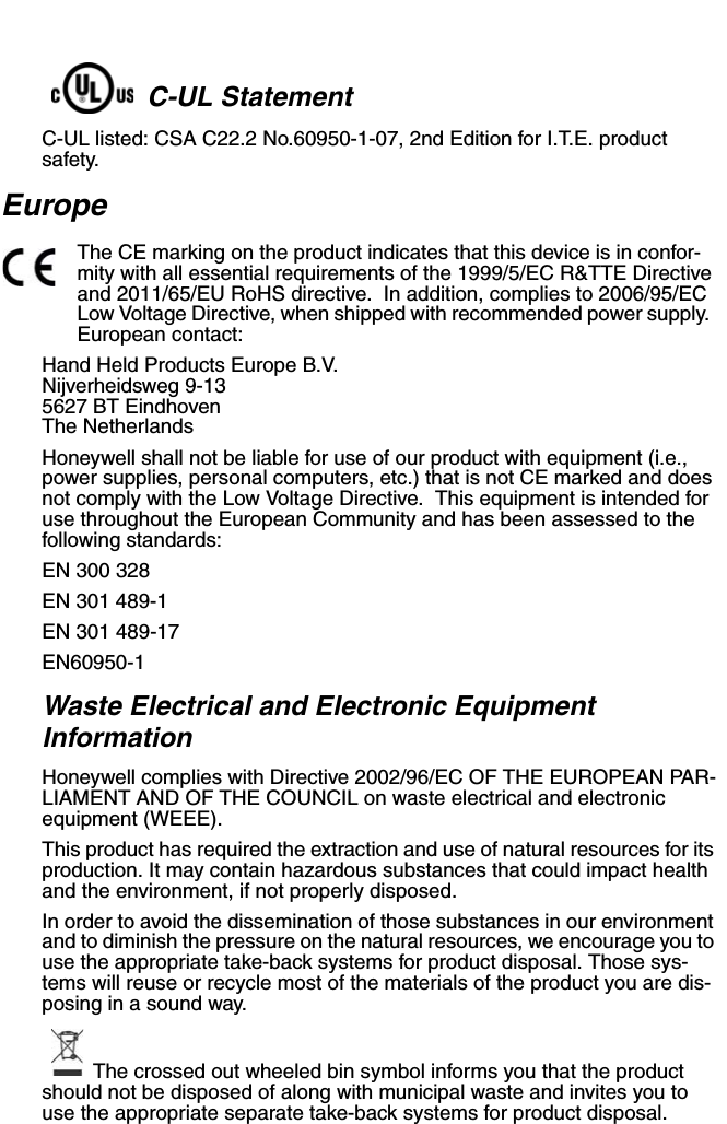 C-UL StatementC-UL listed: CSA C22.2 No.60950-1-07, 2nd Edition for I.T.E. product safety.EuropeThe CE marking on the product indicates that this device is in confor-mity with all essential requirements of the 1999/5/EC R&amp;TTE Directive and 2011/65/EU RoHS directive.  In addition, complies to 2006/95/EC Low Voltage Directive, when shipped with recommended power supply.  European contact:Hand Held Products Europe B.V.Nijverheidsweg 9-135627 BT EindhovenThe NetherlandsHoneywell shall not be liable for use of our product with equipment (i.e., power supplies, personal computers, etc.) that is not CE marked and does not comply with the Low Voltage Directive.  This equipment is intended for use throughout the European Community and has been assessed to the following standards:EN 300 328EN 301 489-1 EN 301 489-17 EN60950-1Waste Electrical and Electronic Equipment InformationHoneywell complies with Directive 2002/96/EC OF THE EUROPEAN PAR-LIAMENT AND OF THE COUNCIL on waste electrical and electronic equipment (WEEE).This product has required the extraction and use of natural resources for its production. It may contain hazardous substances that could impact health and the environment, if not properly disposed.In order to avoid the dissemination of those substances in our environment and to diminish the pressure on the natural resources, we encourage you to use the appropriate take-back systems for product disposal. Those sys-tems will reuse or recycle most of the materials of the product you are dis-posing in a sound way.The crossed out wheeled bin symbol informs you that the product should not be disposed of along with municipal waste and invites you to use the appropriate separate take-back systems for product disposal.