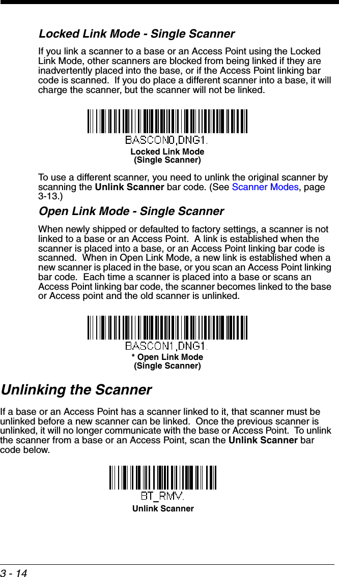 3 - 14Locked Link Mode - Single ScannerIf you link a scanner to a base or an Access Point using the Locked Link Mode, other scanners are blocked from being linked if they are inadvertently placed into the base, or if the Access Point linking bar code is scanned.  If you do place a different scanner into a base, it will charge the scanner, but the scanner will not be linked. To use a different scanner, you need to unlink the original scanner by scanning the Unlink Scanner bar code. (See Scanner Modes, page 3-13.)Open Link Mode - Single ScannerWhen newly shipped or defaulted to factory settings, a scanner is not linked to a base or an Access Point.  A link is established when the scanner is placed into a base, or an Access Point linking bar code is scanned.  When in Open Link Mode, a new link is established when a new scanner is placed in the base, or you scan an Access Point linking bar code.  Each time a scanner is placed into a base or scans an Access Point linking bar code, the scanner becomes linked to the base or Access point and the old scanner is unlinked.Unlinking the ScannerIf a base or an Access Point has a scanner linked to it, that scanner must be unlinked before a new scanner can be linked.  Once the previous scanner is unlinked, it will no longer communicate with the base or Access Point.  To unlink the scanner from a base or an Access Point, scan the Unlink Scanner bar code below.Locked Link Mode(Single Scanner)* Open Link Mode(Single Scanner)Unlink Scanner