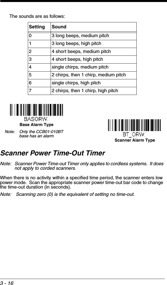 3 - 16The sounds are as follows:Scanner Power Time-Out TimerNote: Scanner Power Time-out Timer only applies to cordless systems.  It does not apply to corded scanners.When there is no activity within a specified time period, the scanner enters low power mode.  Scan the appropriate scanner power time-out bar code to change the time-out duration (in seconds).Note:  Scanning zero (0) is the equivalent of setting no time-out.Setting Sound0 3 long beeps, medium pitch1 3 long beeps, high pitch2 4 short beeps, medium pitch3 4 short beeps, high pitch4 single chirps, medium pitch5 2 chirps, then 1 chirp, medium pitch6 single chirps, high pitch7 2 chirps, then 1 chirp, high pitchBase Alarm TypeScanner Alarm TypeNote: Only the CCB01-010BT base has an alarm