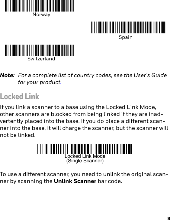 9Note: For a complete list of country codes, see the User’s Guide for your product.Locked LinkIf you link a scanner to a base using the Locked Link Mode, other scanners are blocked from being linked if they are inad-vertently placed into the base. If you do place a different scan-ner into the base, it will charge the scanner, but the scanner will not be linked. To use a different scanner, you need to unlink the original scan-ner by scanning the Unlink Scanner bar code.NorwaySpainSwitzerlandLocked Link Mode(Single Scanner)