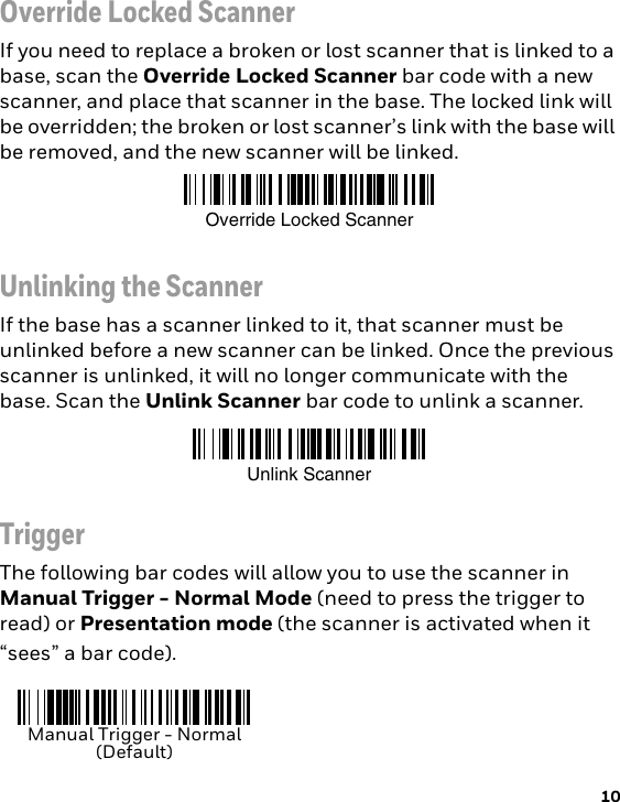 10Override Locked ScannerIf you need to replace a broken or lost scanner that is linked to a base, scan the Override Locked Scanner bar code with a new scanner, and place that scanner in the base. The locked link will be overridden; the broken or lost scanner’s link with the base will be removed, and the new scanner will be linked.Unlinking the ScannerIf the base has a scanner linked to it, that scanner must be unlinked before a new scanner can be linked. Once the previous scanner is unlinked, it will no longer communicate with the base. Scan the Unlink Scanner bar code to unlink a scanner.TriggerThe following bar codes will allow you to use the scanner in Manual Trigger - Normal Mode (need to press the trigger to read) or Presentation mode (the scanner is activated when it “sees” a bar code).Override Locked ScannerUnlink ScannerManual Trigger - Normal(Default)