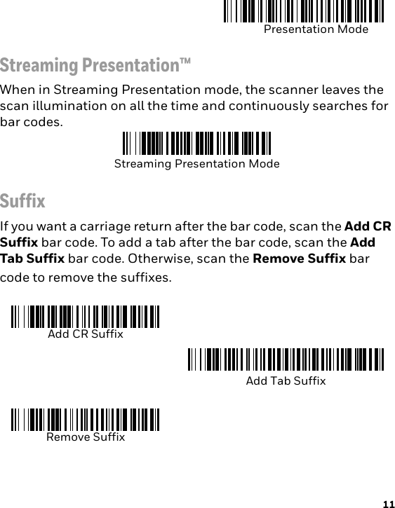 11Streaming Presentation™When in Streaming Presentation mode, the scanner leaves the scan illumination on all the time and continuously searches for bar codes.SuffixIf you want a carriage return after the bar code, scan the Add CR Suffix bar code. To add a tab after the bar code, scan the Add Tab Suffix bar code. Otherwise, scan the Remove Suffix bar code to remove the suffixes.Presentation ModeStreaming Presentation ModeAdd CR SuffixAdd Tab SuffixRemove Suffix