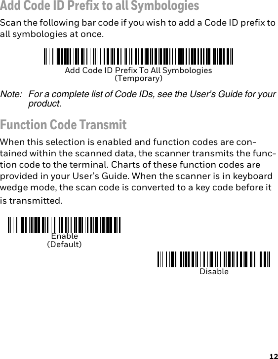 12Add Code ID Prefix to all SymbologiesScan the following bar code if you wish to add a Code ID prefix to all symbologies at once.Note: For a complete list of Code IDs, see the User’s Guide for your product.Function Code TransmitWhen this selection is enabled and function codes are con-tained within the scanned data, the scanner transmits the func-tion code to the terminal. Charts of these function codes are provided in your User’s Guide. When the scanner is in keyboard wedge mode, the scan code is converted to a key code before it is transmitted.Add Code ID Prefix To All Symbologies(Temporary)Enable(Default)Disable