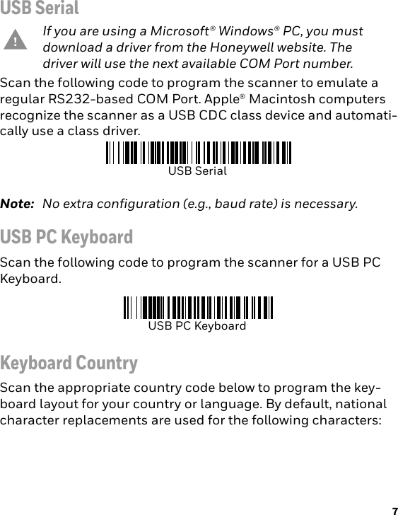 7USB SerialScan the following code to program the scanner to emulate a regular RS232-based COM Port. Apple® Macintosh computers recognize the scanner as a USB CDC class device and automati-cally use a class driver.Note: No extra configuration (e.g., baud rate) is necessary.USB PC KeyboardScan the following code to program the scanner for a USB PC Keyboard. Keyboard CountryScan the appropriate country code below to program the key-board layout for your country or language. By default, national character replacements are used for the following characters: If you are using a Microsoft® Windows® PC, you must download a driver from the Honeywell website. The driver will use the next available COM Port number. USB SerialUSB PC Keyboard