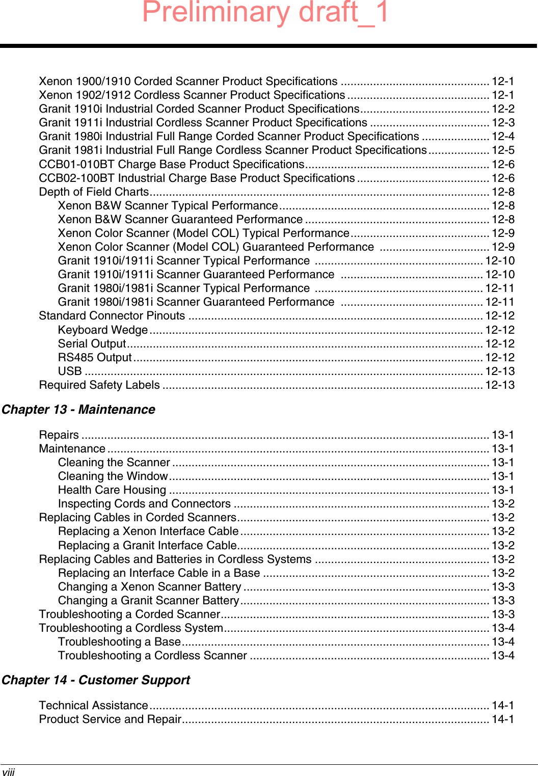  viiiXenon 1900/1910 Corded Scanner Product Specifications .............................................. 12-1Xenon 1902/1912 Cordless Scanner Product Specifications ............................................12-1Granit 1910i Industrial Corded Scanner Product Specifications........................................ 12-2Granit 1911i Industrial Cordless Scanner Product Specifications .....................................12-3Granit 1980i Industrial Full Range Corded Scanner Product Specifications .....................12-4Granit 1981i Industrial Full Range Cordless Scanner Product Specifications................... 12-5CCB01-010BT Charge Base Product Specifications......................................................... 12-6CCB02-100BT Industrial Charge Base Product Specifications ......................................... 12-6Depth of Field Charts......................................................................................................... 12-8Xenon B&amp;W Scanner Typical Performance................................................................. 12-8Xenon B&amp;W Scanner Guaranteed Performance ......................................................... 12-8Xenon Color Scanner (Model COL) Typical Performance........................................... 12-9Xenon Color Scanner (Model COL) Guaranteed Performance  .................................. 12-9Granit 1910i/1911i Scanner Typical Performance .................................................... 12-10Granit 1910i/1911i Scanner Guaranteed Performance  ............................................ 12-10Granit 1980i/1981i Scanner Typical Performance .................................................... 12-11Granit 1980i/1981i Scanner Guaranteed Performance  ............................................ 12-11Standard Connector Pinouts ...........................................................................................12-12Keyboard Wedge....................................................................................................... 12-12Serial Output.............................................................................................................. 12-12RS485 Output............................................................................................................ 12-12USB ........................................................................................................................... 12-13Required Safety Labels ...................................................................................................12-13Chapter 13 - MaintenanceRepairs .............................................................................................................................. 13-1Maintenance ...................................................................................................................... 13-1Cleaning the Scanner .................................................................................................. 13-1Cleaning the Window...................................................................................................13-1Health Care Housing ................................................................................................... 13-1Inspecting Cords and Connectors ............................................................................... 13-2Replacing Cables in Corded Scanners.............................................................................. 13-2Replacing a Xenon Interface Cable............................................................................. 13-2Replacing a Granit Interface Cable.............................................................................. 13-2Replacing Cables and Batteries in Cordless Systems ...................................................... 13-2Replacing an Interface Cable in a Base ...................................................................... 13-2Changing a Xenon Scanner Battery ............................................................................ 13-3Changing a Granit Scanner Battery.............................................................................13-3Troubleshooting a Corded Scanner................................................................................... 13-3Troubleshooting a Cordless System.................................................................................. 13-4Troubleshooting a Base...............................................................................................13-4Troubleshooting a Cordless Scanner .......................................................................... 13-4Chapter 14 - Customer SupportTechnical Assistance.........................................................................................................14-1Product Service and Repair............................................................................................... 14-1Preliminary draft_1