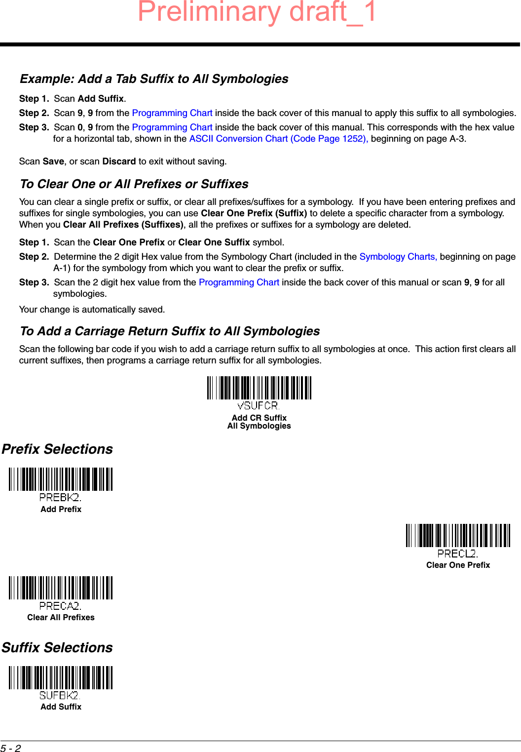 5 - 2Example: Add a Tab Suffix to All SymbologiesStep 1. Scan Add Suffix.Step 2. Scan 9, 9 from the Programming Chart inside the back cover of this manual to apply this suffix to all symbologies.Step 3. Scan 0, 9 from the Programming Chart inside the back cover of this manual. This corresponds with the hex value for a horizontal tab, shown in the ASCII Conversion Chart (Code Page 1252), beginning on page A-3.Scan Save, or scan Discard to exit without saving.To Clear One or All Prefixes or SuffixesYou can clear a single prefix or suffix, or clear all prefixes/suffixes for a symbology.  If you have been entering prefixes and suffixes for single symbologies, you can use Clear One Prefix (Suffix) to delete a specific character from a symbology.  When you Clear All Prefixes (Suffixes), all the prefixes or suffixes for a symbology are deleted.Step 1. Scan the Clear One Prefix or Clear One Suffix symbol.Step 2. Determine the 2 digit Hex value from the Symbology Chart (included in the Symbology Charts, beginning on page A-1) for the symbology from which you want to clear the prefix or suffix.Step 3. Scan the 2 digit hex value from the Programming Chart inside the back cover of this manual or scan 9, 9 for all symbologies.Your change is automatically saved.To Add a Carriage Return Suffix to All SymbologiesScan the following bar code if you wish to add a carriage return suffix to all symbologies at once.  This action first clears all current suffixes, then programs a carriage return suffix for all symbologies.Prefix SelectionsSuffix SelectionsAdd CR SuffixAll SymbologiesAdd PrefixClear One PrefixClear All PrefixesAdd SuffixPreliminary draft_1