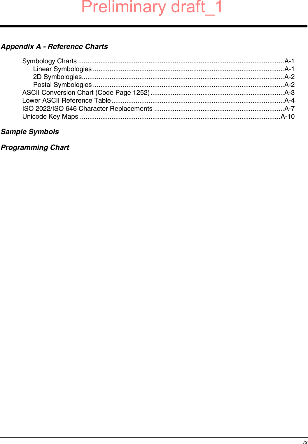  ixAppendix A - Reference ChartsSymbology Charts ...............................................................................................................A-1Linear Symbologies .......................................................................................................A-12D Symbologies.............................................................................................................A-2Postal Symbologies .......................................................................................................A-2ASCII Conversion Chart (Code Page 1252)........................................................................A-3Lower ASCII Reference Table.............................................................................................A-4ISO 2022/ISO 646 Character Replacements ......................................................................A-7Unicode Key Maps ............................................................................................................A-10Sample SymbolsProgramming ChartPreliminary draft_1