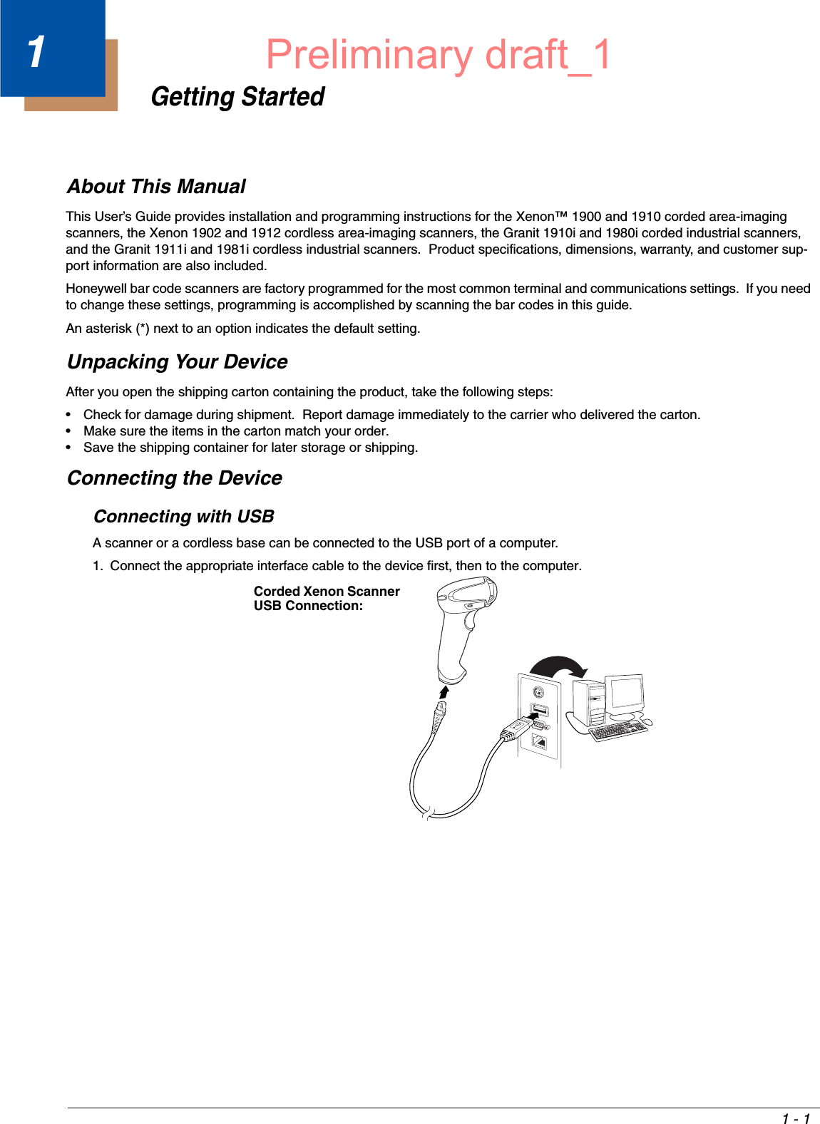 1 - 11Getting StartedAbout This ManualThis User’s Guide provides installation and programming instructions for the Xenon™ 1900 and 1910 corded area-imaging scanners, the Xenon 1902 and 1912 cordless area-imaging scanners, the Granit 1910i and 1980i corded industrial scanners, and the Granit 1911i and 1981i cordless industrial scanners.  Product specifications, dimensions, warranty, and customer sup-port information are also included.Honeywell bar code scanners are factory programmed for the most common terminal and communications settings.  If you need to change these settings, programming is accomplished by scanning the bar codes in this guide.An asterisk (*) next to an option indicates the default setting.Unpacking Your DeviceAfter you open the shipping carton containing the product, take the following steps:• Check for damage during shipment.  Report damage immediately to the carrier who delivered the carton.• Make sure the items in the carton match your order.• Save the shipping container for later storage or shipping.Connecting the DeviceConnecting with USBA scanner or a cordless base can be connected to the USB port of a computer. 1. Connect the appropriate interface cable to the device first, then to the computer.Corded Xenon Scanner USB Connection:Preliminary draft_1