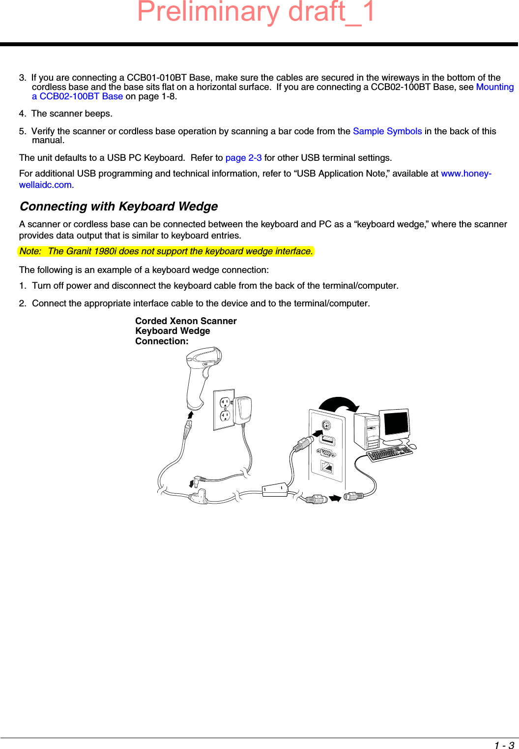 1 - 33. If you are connecting a CCB01-010BT Base, make sure the cables are secured in the wireways in the bottom of the cordless base and the base sits flat on a horizontal surface.  If you are connecting a CCB02-100BT Base, see Mounting a CCB02-100BT Base on page 1-8.4. The scanner beeps.5. Verify the scanner or cordless base operation by scanning a bar code from the Sample Symbols in the back of this manual.The unit defaults to a USB PC Keyboard.  Refer to page 2-3 for other USB terminal settings.For additional USB programming and technical information, refer to “USB Application Note,” available at www.honey-wellaidc.com.Connecting with Keyboard WedgeA scanner or cordless base can be connected between the keyboard and PC as a “keyboard wedge,” where the scanner provides data output that is similar to keyboard entries.  Note: The Granit 1980i does not support the keyboard wedge interface.The following is an example of a keyboard wedge connection:1. Turn off power and disconnect the keyboard cable from the back of the terminal/computer.2. Connect the appropriate interface cable to the device and to the terminal/computer.Corded Xenon Scanner Keyboard Wedge Connection:Preliminary draft_1