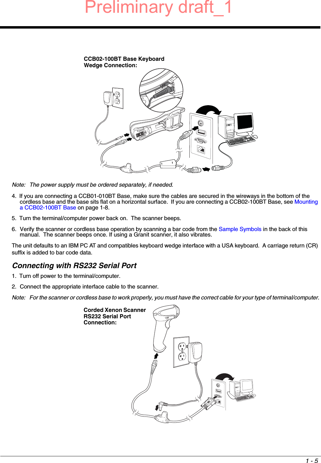 1 - 5Note: The power supply must be ordered separately, if needed.4. If you are connecting a CCB01-010BT Base, make sure the cables are secured in the wireways in the bottom of the cordless base and the base sits flat on a horizontal surface.  If you are connecting a CCB02-100BT Base, see Mounting a CCB02-100BT Base on page 1-8.5. Turn the terminal/computer power back on.  The scanner beeps.6. Verify the scanner or cordless base operation by scanning a bar code from the Sample Symbols in the back of this manual.  The scanner beeps once. If using a Granit scanner, it also vibrates. The unit defaults to an IBM PC AT and compatibles keyboard wedge interface with a USA keyboard.  A carriage return (CR) suffix is added to bar code data. Connecting with RS232 Serial Port1. Turn off power to the terminal/computer.2. Connect the appropriate interface cable to the scanner.Note: For the scanner or cordless base to work properly, you must have the correct cable for your type of terminal/computer.CCB02-100BT Base Keyboard Wedge Connection:Corded Xenon Scanner RS232 Serial Port Connection:Preliminary draft_1