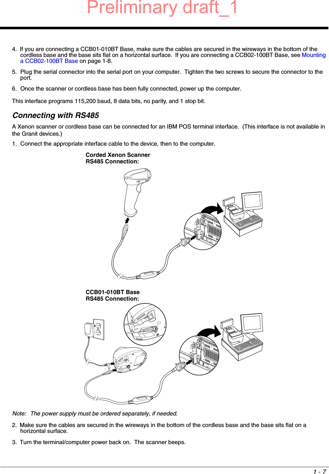 1 - 74. If you are connecting a CCB01-010BT Base, make sure the cables are secured in the wireways in the bottom of the cordless base and the base sits flat on a horizontal surface.  If you are connecting a CCB02-100BT Base, see Mounting a CCB02-100BT Base on page 1-8.5. Plug the serial connector into the serial port on your computer.  Tighten the two screws to secure the connector to the port.6. Once the scanner or cordless base has been fully connected, power up the computer.This interface programs 115,200 baud, 8 data bits, no parity, and 1 stop bit.   Connecting with RS485A Xenon scanner or cordless base can be connected for an IBM POS terminal interface.  (This interface is not available in the Granit devices.)1. Connect the appropriate interface cable to the device, then to the computer.Note: The power supply must be ordered separately, if needed.2. Make sure the cables are secured in the wireways in the bottom of the cordless base and the base sits flat on a horizontal surface.3. Turn the terminal/computer power back on.  The scanner beeps.Corded Xenon Scanner RS485 Connection:CCB01-010BT Base RS485 Connection:Preliminary draft_1