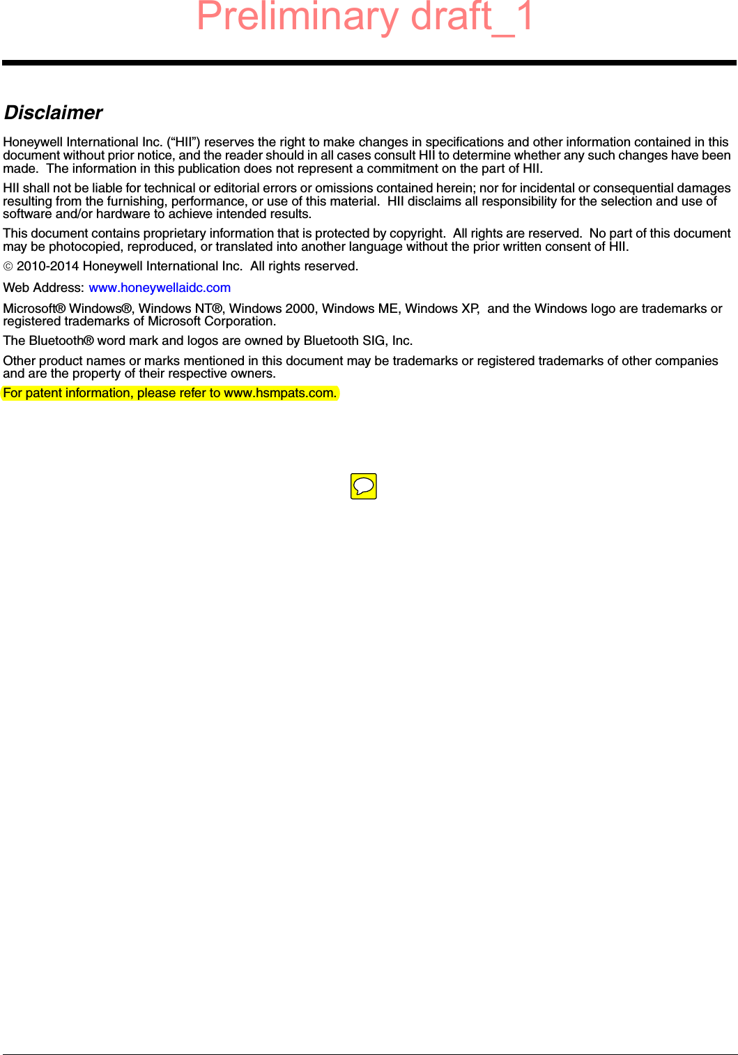 DisclaimerHoneywell International Inc. (“HII”) reserves the right to make changes in specifications and other information contained in this document without prior notice, and the reader should in all cases consult HII to determine whether any such changes have been made.  The information in this publication does not represent a commitment on the part of HII.HII shall not be liable for technical or editorial errors or omissions contained herein; nor for incidental or consequential damages resulting from the furnishing, performance, or use of this material.  HII disclaims all responsibility for the selection and use of software and/or hardware to achieve intended results.This document contains proprietary information that is protected by copyright.  All rights are reserved.  No part of this document may be photocopied, reproduced, or translated into another language without the prior written consent of HII. 2010-2014 Honeywell International Inc.  All rights reserved.Web Address: www.honeywellaidc.comMicrosoft® Windows®, Windows NT®, Windows 2000, Windows ME, Windows XP,  and the Windows logo are trademarks or registered trademarks of Microsoft Corporation.The Bluetooth® word mark and logos are owned by Bluetooth SIG, Inc.Other product names or marks mentioned in this document may be trademarks or registered trademarks of other companies and are the property of their respective owners.For patent information, please refer to www.hsmpats.com.Preliminary draft_1