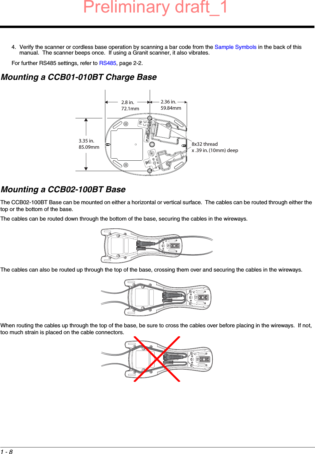 1 - 84. Verify the scanner or cordless base operation by scanning a bar code from the Sample Symbols in the back of this manual.  The scanner beeps once.  If using a Granit scanner, it also vibrates.For further RS485 settings, refer to RS485, page 2-2.Mounting a CCB01-010BT Charge BaseMounting a CCB02-100BT BaseThe CCB02-100BT Base can be mounted on either a horizontal or vertical surface.  The cables can be routed through either the top or the bottom of the base. The cables can be routed down through the bottom of the base, securing the cables in the wireways.The cables can also be routed up through the top of the base, crossing them over and securing the cables in the wireways.  When routing the cables up through the top of the base, be sure to cross the cables over before placing in the wireways.  If not, too much strain is placed on the cable connectors.8x32 thread x .39 in. (10mm) deep2.36 in.59.84mm3.35 in.85.09mm2.8 in.72.1mmPreliminary draft_1