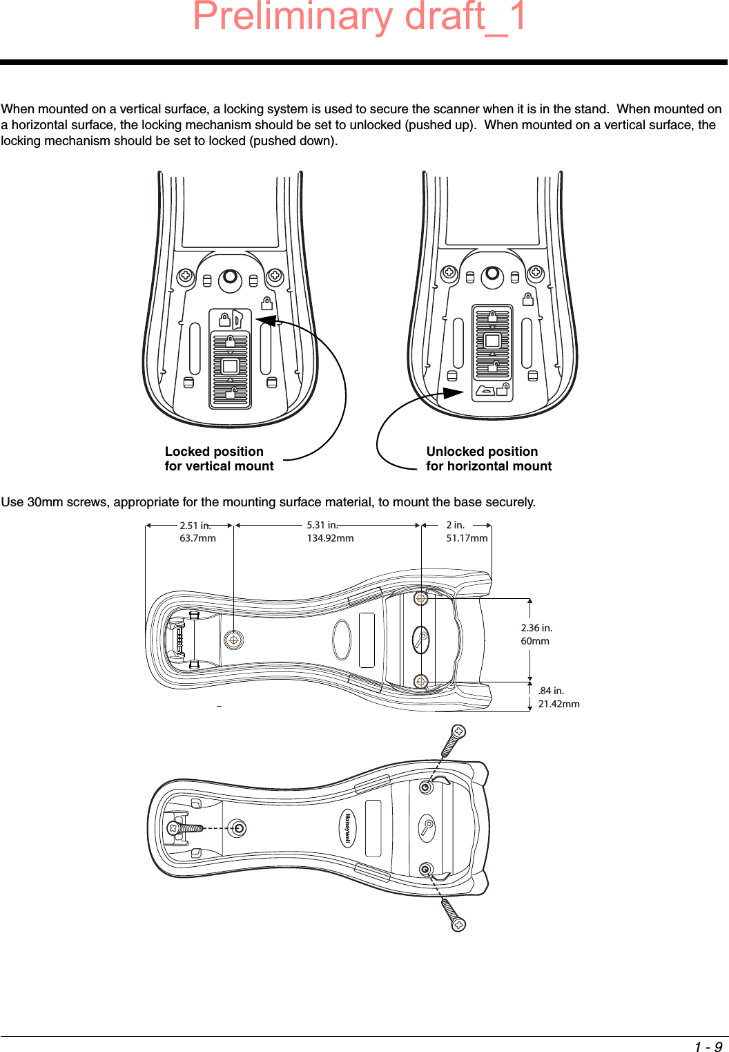 1 - 9When mounted on a vertical surface, a locking system is used to secure the scanner when it is in the stand.  When mounted on a horizontal surface, the locking mechanism should be set to unlocked (pushed up).  When mounted on a vertical surface, the locking mechanism should be set to locked (pushed down).Use 30mm screws, appropriate for the mounting surface material, to mount the base securely. Locked position for vertical mountUnlocked position for horizontal mount2 in.51.17mm5.31 in.134.92mm2.51 in.63.7mm2.36 in.60mm.84 in.21.42mmPreliminary draft_1