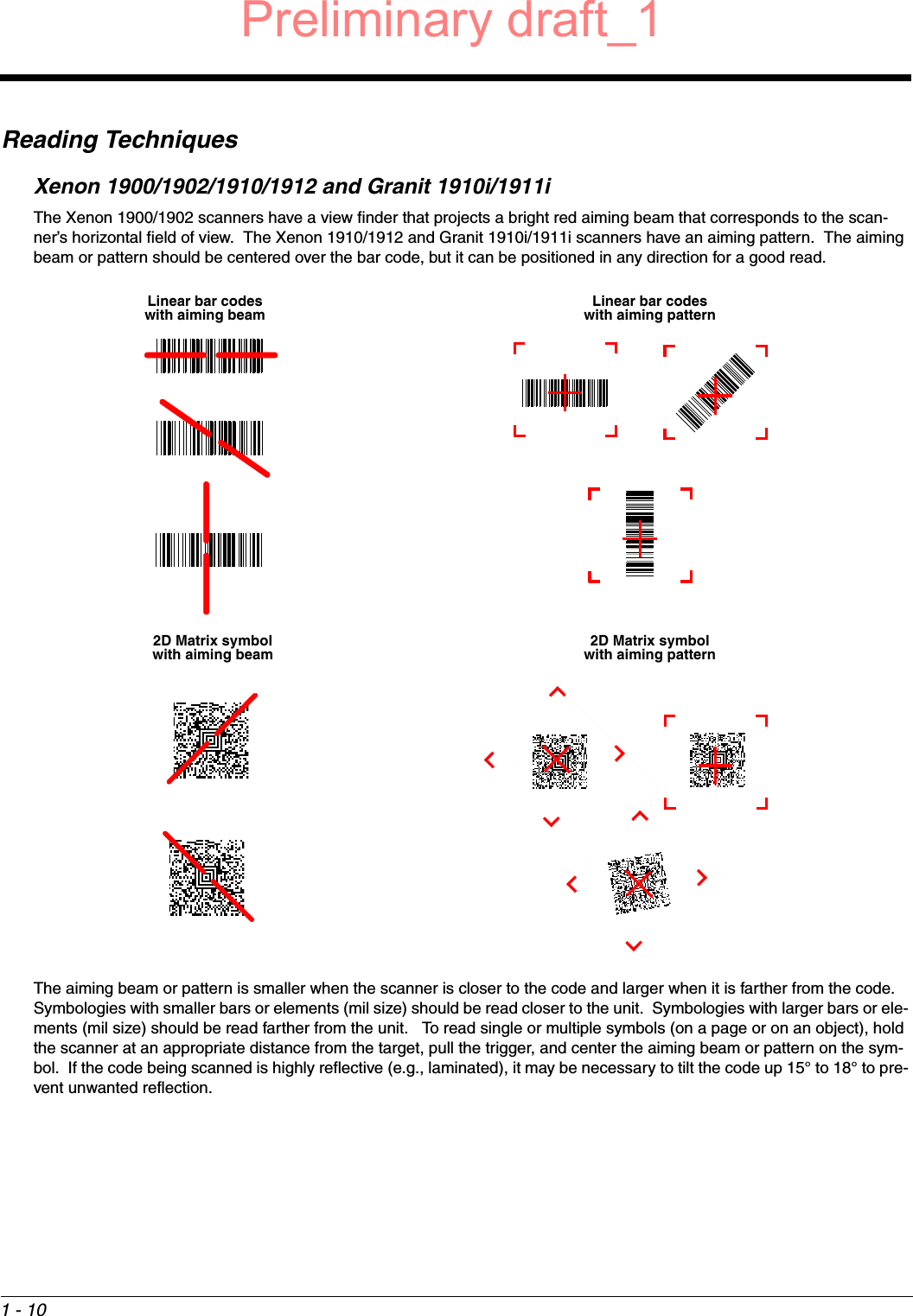 1 - 10Reading TechniquesXenon 1900/1902/1910/1912 and Granit 1910i/1911iThe Xenon 1900/1902 scanners have a view finder that projects a bright red aiming beam that corresponds to the scan-ner’s horizontal field of view.  The Xenon 1910/1912 and Granit 1910i/1911i scanners have an aiming pattern.  The aiming beam or pattern should be centered over the bar code, but it can be positioned in any direction for a good read.The aiming beam or pattern is smaller when the scanner is closer to the code and larger when it is farther from the code.  Symbologies with smaller bars or elements (mil size) should be read closer to the unit.  Symbologies with larger bars or ele-ments (mil size) should be read farther from the unit.   To read single or multiple symbols (on a page or on an object), hold the scanner at an appropriate distance from the target, pull the trigger, and center the aiming beam or pattern on the sym-bol.  If the code being scanned is highly reflective (e.g., laminated), it may be necessary to tilt the code up 15° to 18° to pre-vent unwanted reflection.Linear bar codes with aiming beam2D Matrix symbol with aiming beamLinear bar codes with aiming pattern2D Matrix symbol with aiming patternPreliminary draft_1