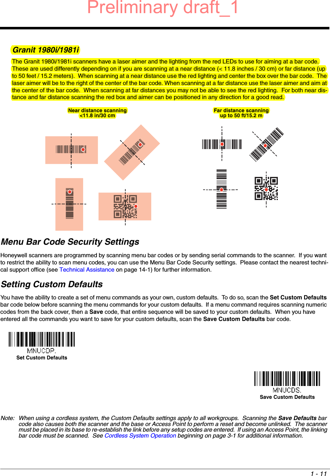 1 - 11Granit 1980i/1981iThe Granit 1980i/1981i scanners have a laser aimer and the lighting from the red LEDs to use for aiming at a bar code.  These are used differently depending on if you are scanning at a near distance (&lt; 11.8 inches / 30 cm) or far distance (up to 50 feet / 15.2 meters).  When scanning at a near distance use the red lighting and center the box over the bar code.  The laser aimer will be to the right of the center of the bar code. When scanning at a far distance use the laser aimer and aim at the center of the bar code.  When scanning at far distances you may not be able to see the red lighting.  For both near dis-tance and far distance scanning the red box and aimer can be positioned in any direction for a good read. Menu Bar Code Security SettingsHoneywell scanners are programmed by scanning menu bar codes or by sending serial commands to the scanner.  If you want to restrict the ability to scan menu codes, you can use the Menu Bar Code Security settings.  Please contact the nearest techni-cal support office (see Technical Assistance on page 14-1) for further information.Setting Custom DefaultsYou have the ability to create a set of menu commands as your own, custom defaults.  To do so, scan the Set Custom Defaults bar code below before scanning the menu commands for your custom defaults.  If a menu command requires scanning numeric codes from the back cover, then a Save code, that entire sequence will be saved to your custom defaults.  When you have entered all the commands you want to save for your custom defaults, scan the Save Custom Defaults bar code.Note: When using a cordless system, the Custom Defaults settings apply to all workgroups.  Scanning the Save Defaults bar code also causes both the scanner and the base or Access Point to perform a reset and become unlinked.  The scanner must be placed in its base to re-establish the link before any setup codes are entered.  If using an Access Point, the linking bar code must be scanned.  See Cordless System Operation beginning on page 3-1 for additional information.Near distance scanning&lt;11.8 in/30 cm Far distance scanningup to 50 ft/15.2 mSet Custom DefaultsSave Custom DefaultsPreliminary draft_1