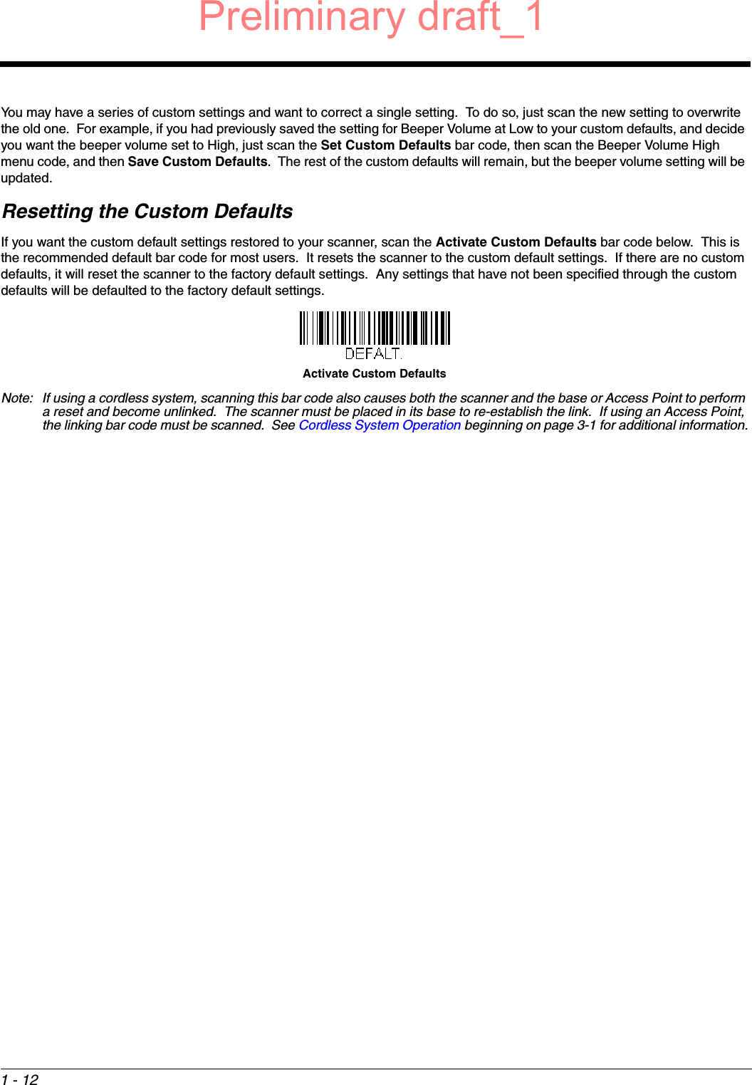 1 - 12You may have a series of custom settings and want to correct a single setting.  To do so, just scan the new setting to overwrite the old one.  For example, if you had previously saved the setting for Beeper Volume at Low to your custom defaults, and decide you want the beeper volume set to High, just scan the Set Custom Defaults bar code, then scan the Beeper Volume High menu code, and then Save Custom Defaults.  The rest of the custom defaults will remain, but the beeper volume setting will be updated.Resetting the Custom DefaultsIf you want the custom default settings restored to your scanner, scan the Activate Custom Defaults bar code below.  This is the recommended default bar code for most users.  It resets the scanner to the custom default settings.  If there are no custom defaults, it will reset the scanner to the factory default settings.  Any settings that have not been specified through the custom defaults will be defaulted to the factory default settings.Note: If using a cordless system, scanning this bar code also causes both the scanner and the base or Access Point to perform a reset and become unlinked.  The scanner must be placed in its base to re-establish the link.  If using an Access Point, the linking bar code must be scanned.  See Cordless System Operation beginning on page 3-1 for additional information.Activate Custom DefaultsPreliminary draft_1