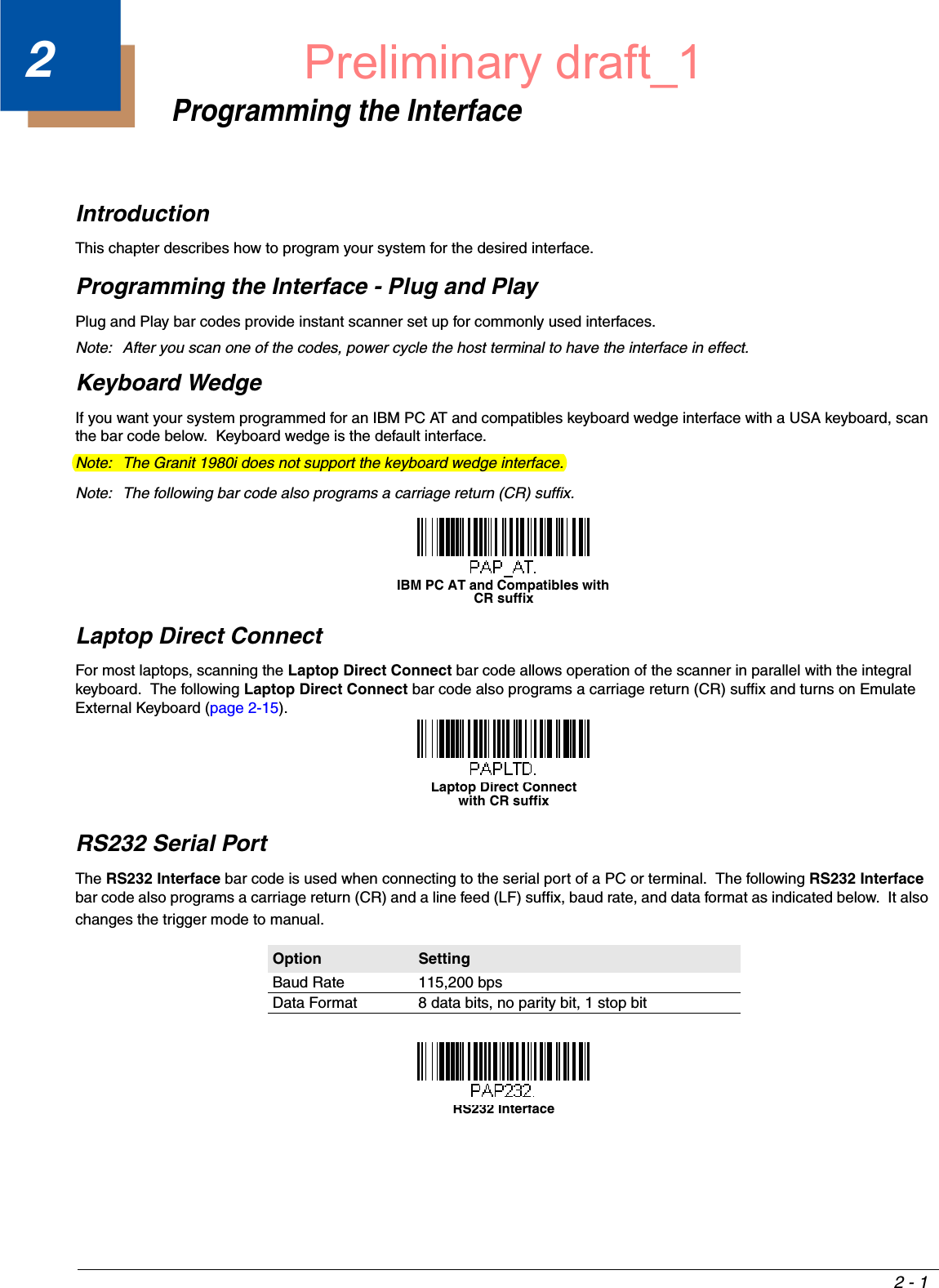 2 - 12Programming the InterfaceIntroductionThis chapter describes how to program your system for the desired interface.Programming the Interface - Plug and PlayPlug and Play bar codes provide instant scanner set up for commonly used interfaces.Note: After you scan one of the codes, power cycle the host terminal to have the interface in effect.Keyboard WedgeIf you want your system programmed for an IBM PC AT and compatibles keyboard wedge interface with a USA keyboard, scan the bar code below.  Keyboard wedge is the default interface.Note: The Granit 1980i does not support the keyboard wedge interface.Note: The following bar code also programs a carriage return (CR) suffix.Laptop Direct ConnectFor most laptops, scanning the Laptop Direct Connect bar code allows operation of the scanner in parallel with the integral keyboard.  The following Laptop Direct Connect bar code also programs a carriage return (CR) suffix and turns on Emulate External Keyboard (page 2-15).RS232 Serial PortThe RS232 Interface bar code is used when connecting to the serial port of a PC or terminal.  The following RS232 Interface bar code also programs a carriage return (CR) and a line feed (LF) suffix, baud rate, and data format as indicated below.  It also changes the trigger mode to manual.Option SettingBaud Rate 115,200 bpsData Format 8 data bits, no parity bit, 1 stop bitIBM PC AT and Compatibles with CR suffixLaptop Direct Connectwith CR suffixRS232 InterfacePreliminary draft_1