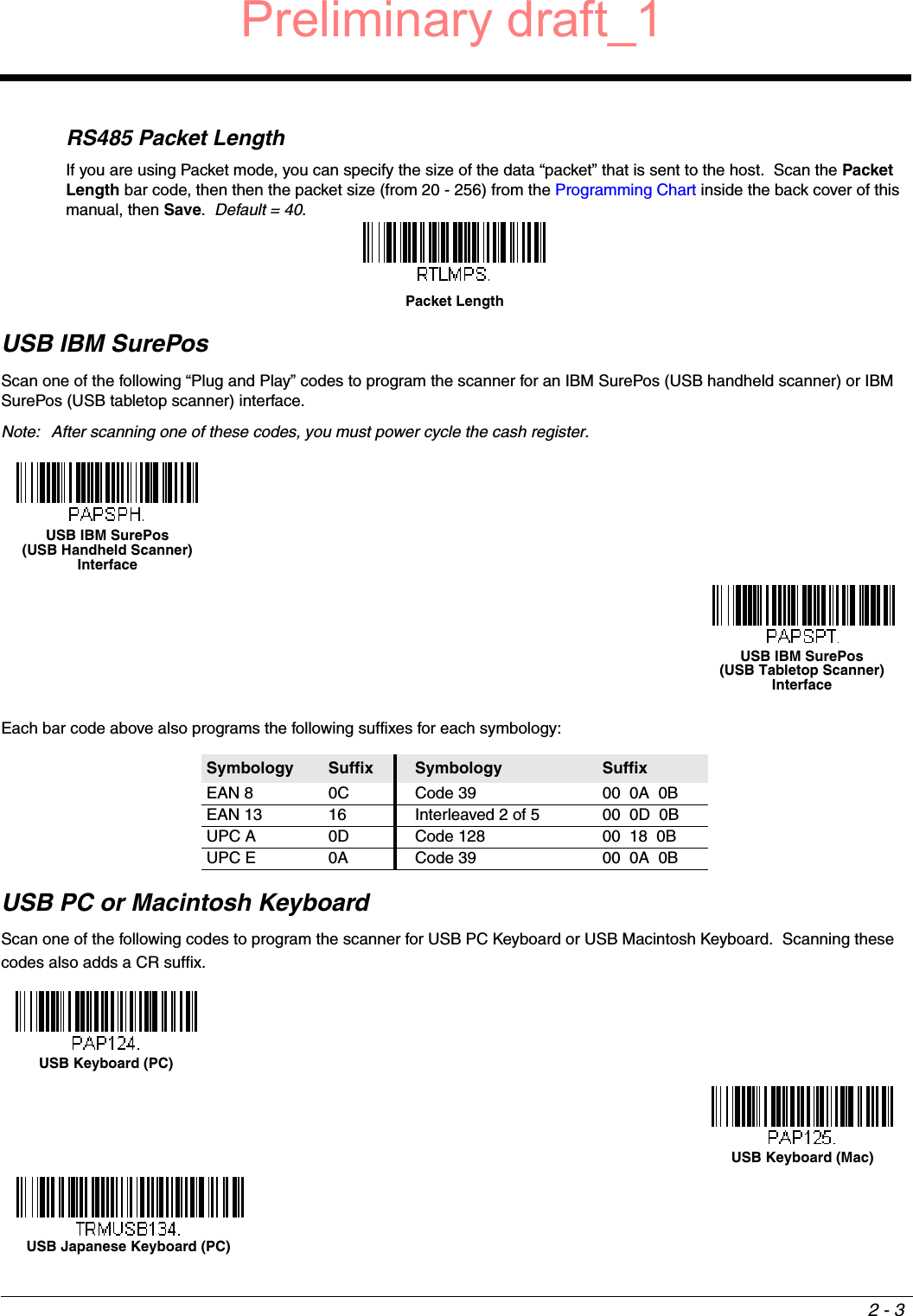 2 - 3RS485 Packet LengthIf you are using Packet mode, you can specify the size of the data “packet” that is sent to the host.  Scan the Packet Length bar code, then then the packet size (from 20 - 256) from the Programming Chart inside the back cover of this manual, then Save.  Default = 40.USB IBM SurePosScan one of the following “Plug and Play” codes to program the scanner for an IBM SurePos (USB handheld scanner) or IBM SurePos (USB tabletop scanner) interface.Note: After scanning one of these codes, you must power cycle the cash register.Each bar code above also programs the following suffixes for each symbology:USB PC or Macintosh KeyboardScan one of the following codes to program the scanner for USB PC Keyboard or USB Macintosh Keyboard.  Scanning these codes also adds a CR suffix.Symbology Suffix Symbology SuffixEAN 8 0C Code 39 00  0A  0BEAN 13 16 Interleaved 2 of 5 00  0D  0BUPC A 0D Code 128 00  18  0BUPC E 0A Code 39 00  0A  0BPacket LengthUSB IBM SurePos (USB Handheld Scanner) InterfaceUSB IBM SurePos (USB Tabletop Scanner) InterfaceUSB Keyboard (PC)USB Keyboard (Mac)USB Japanese Keyboard (PC)Preliminary draft_1