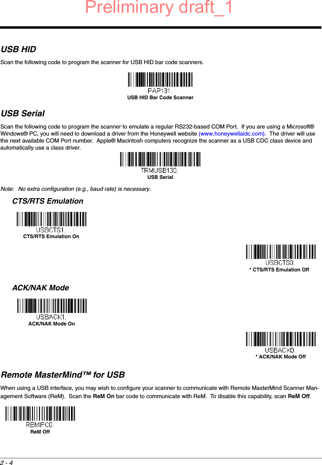 2 - 4USB HIDScan the following code to program the scanner for USB HID bar code scanners.USB SerialScan the following code to program the scanner to emulate a regular RS232-based COM Port.  If you are using a Microsoft® Windows® PC, you will need to download a driver from the Honeywell website (www.honeywellaidc.com).  The driver will use the next available COM Port number.  Apple® Macintosh computers recognize the scanner as a USB CDC class device and automatically use a class driver.  Note: No extra configuration (e.g., baud rate) is necessary.CTS/RTS EmulationACK/NAK ModeRemote MasterMind™ for USBWhen using a USB interface, you may wish to configure your scanner to communicate with Remote MasterMind Scanner Man-agement Software (ReM).  Scan the ReM On bar code to communicate with ReM.  To disable this capability, scan ReM Off. USB HID Bar Code ScannerUSB SerialCTS/RTS Emulation On* CTS/RTS Emulation OffACK/NAK Mode On* ACK/NAK Mode OffReM OffPreliminary draft_1