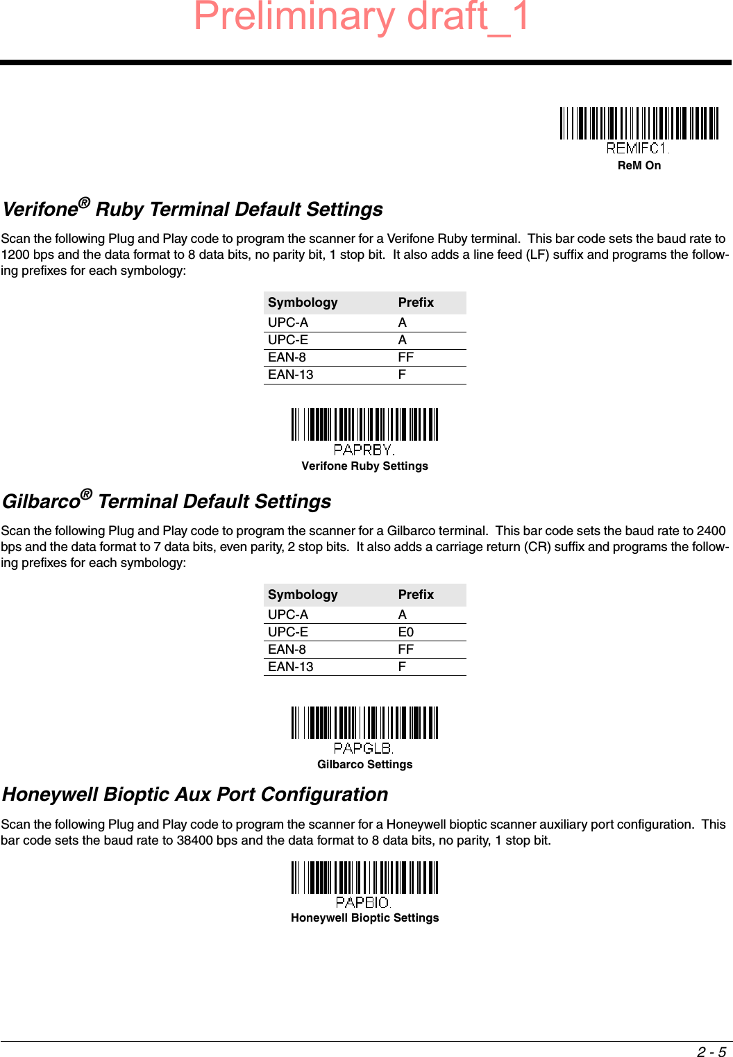 2 - 5Verifone® Ruby Terminal Default SettingsScan the following Plug and Play code to program the scanner for a Verifone Ruby terminal.  This bar code sets the baud rate to 1200 bps and the data format to 8 data bits, no parity bit, 1 stop bit.  It also adds a line feed (LF) suffix and programs the follow-ing prefixes for each symbology:Gilbarco® Terminal Default SettingsScan the following Plug and Play code to program the scanner for a Gilbarco terminal.  This bar code sets the baud rate to 2400 bps and the data format to 7 data bits, even parity, 2 stop bits.  It also adds a carriage return (CR) suffix and programs the follow-ing prefixes for each symbology:Honeywell Bioptic Aux Port ConfigurationScan the following Plug and Play code to program the scanner for a Honeywell bioptic scanner auxiliary port configuration.  This bar code sets the baud rate to 38400 bps and the data format to 8 data bits, no parity, 1 stop bit.  Symbology PrefixUPC-A AUPC-E AEAN-8 FFEAN-13 FSymbology PrefixUPC-A AUPC-E E0EAN-8 FFEAN-13 FReM OnVerifone Ruby SettingsGilbarco SettingsHoneywell Bioptic SettingsPreliminary draft_1