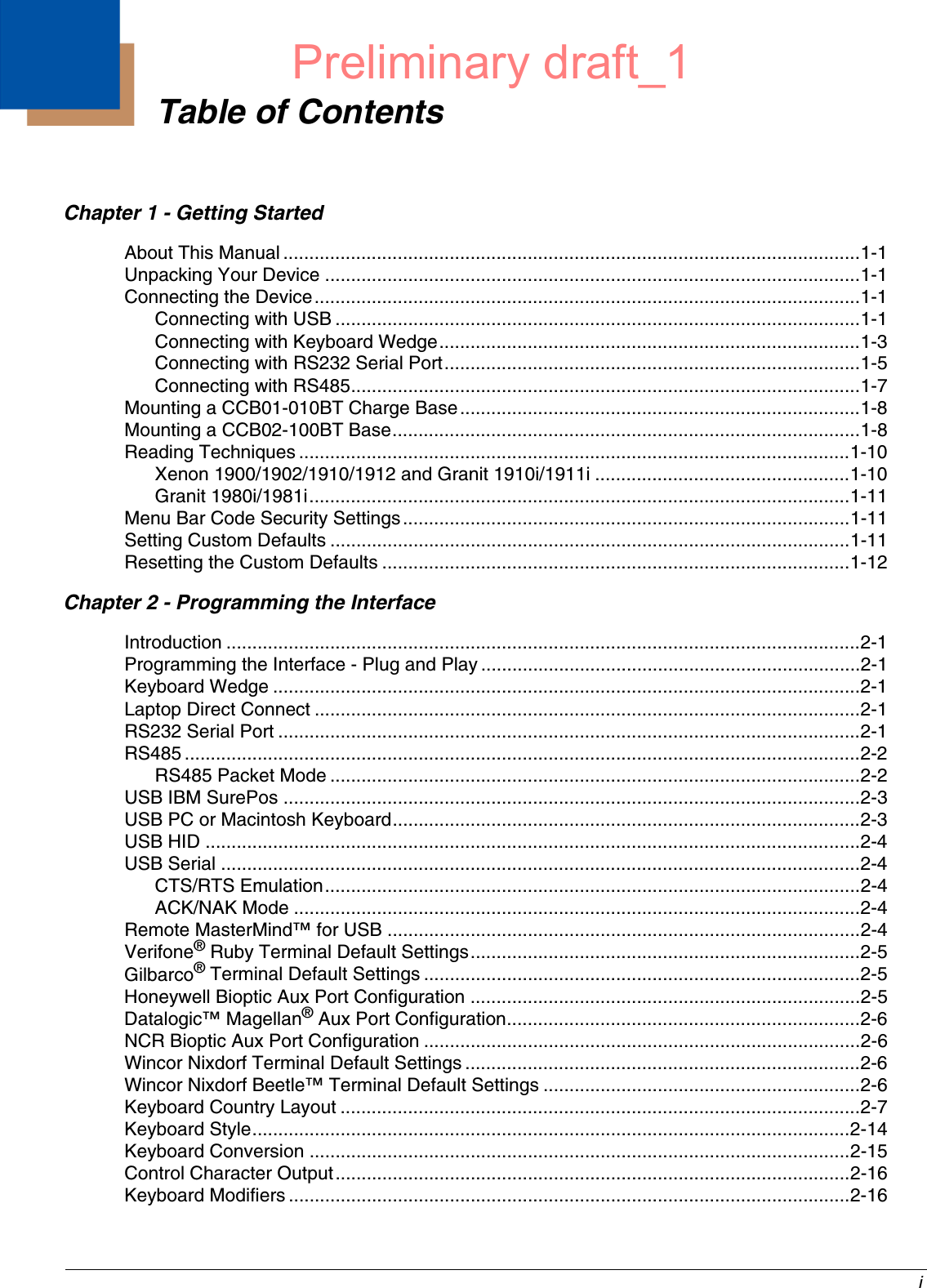  iChapter 1 - Getting StartedAbout This Manual ...............................................................................................................1-1Unpacking Your Device .......................................................................................................1-1Connecting the Device.........................................................................................................1-1Connecting with USB .....................................................................................................1-1Connecting with Keyboard Wedge.................................................................................1-3Connecting with RS232 Serial Port................................................................................1-5Connecting with RS485..................................................................................................1-7Mounting a CCB01-010BT Charge Base.............................................................................1-8Mounting a CCB02-100BT Base..........................................................................................1-8Reading Techniques ..........................................................................................................1-10Xenon 1900/1902/1910/1912 and Granit 1910i/1911i .................................................1-10Granit 1980i/1981i........................................................................................................1-11Menu Bar Code Security Settings......................................................................................1-11Setting Custom Defaults ....................................................................................................1-11Resetting the Custom Defaults ..........................................................................................1-12Chapter 2 - Programming the InterfaceIntroduction ..........................................................................................................................2-1Programming the Interface - Plug and Play .........................................................................2-1Keyboard Wedge .................................................................................................................2-1Laptop Direct Connect .........................................................................................................2-1RS232 Serial Port ................................................................................................................2-1RS485 ..................................................................................................................................2-2RS485 Packet Mode ......................................................................................................2-2USB IBM SurePos ...............................................................................................................2-3USB PC or Macintosh Keyboard..........................................................................................2-3USB HID ..............................................................................................................................2-4USB Serial ...........................................................................................................................2-4CTS/RTS Emulation.......................................................................................................2-4ACK/NAK Mode .............................................................................................................2-4Remote MasterMind™ for USB ...........................................................................................2-4Verifone® Ruby Terminal Default Settings...........................................................................2-5Gilbarco® Terminal Default Settings ....................................................................................2-5Honeywell Bioptic Aux Port Configuration ...........................................................................2-5Datalogic™ Magellan® Aux Port Configuration....................................................................2-6NCR Bioptic Aux Port Configuration ....................................................................................2-6Wincor Nixdorf Terminal Default Settings ............................................................................2-6Wincor Nixdorf Beetle™ Terminal Default Settings .............................................................2-6Keyboard Country Layout ....................................................................................................2-7Keyboard Style...................................................................................................................2-14Keyboard Conversion ........................................................................................................2-15Control Character Output...................................................................................................2-16Keyboard Modifiers ............................................................................................................2-16Table of ContentsPreliminary draft_1