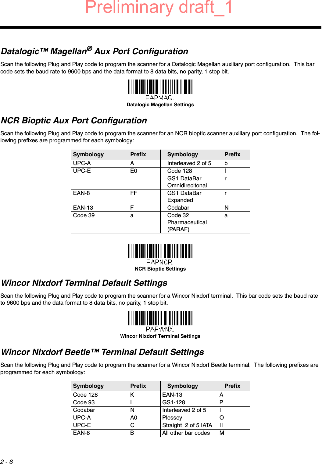 2 - 6Datalogic™ Magellan® Aux Port ConfigurationScan the following Plug and Play code to program the scanner for a Datalogic Magellan auxiliary port configuration.  This bar code sets the baud rate to 9600 bps and the data format to 8 data bits, no parity, 1 stop bit.  NCR Bioptic Aux Port ConfigurationScan the following Plug and Play code to program the scanner for an NCR bioptic scanner auxiliary port configuration.  The fol-lowing prefixes are programmed for each symbology:Wincor Nixdorf Terminal Default SettingsScan the following Plug and Play code to program the scanner for a Wincor Nixdorf terminal.  This bar code sets the baud rate to 9600 bps and the data format to 8 data bits, no parity, 1 stop bit.  Wincor Nixdorf Beetle™ Terminal Default SettingsScan the following Plug and Play code to program the scanner for a Wincor Nixdorf Beetle terminal.  The following prefixes are programmed for each symbology:Symbology Prefix Symbology PrefixUPC-A A Interleaved 2 of 5 bUPC-E E0 Code 128 fGS1 DataBar OmnidirecitonalrEAN-8 FF GS1 DataBar ExpandedrEAN-13 F Codabar NCode 39 a Code 32 Pharmaceutical (PARAF)aSymbology Prefix Symbology PrefixCode 128 K EAN-13 ACode 93 L GS1-128 PCodabar N Interleaved 2 of 5 IUPC-A A0 Plessey OUPC-E C Straight  2 of 5 IATA HEAN-8 B All other bar codes MDatalogic Magellan SettingsNCR Bioptic SettingsWincor Nixdorf Terminal SettingsPreliminary draft_1