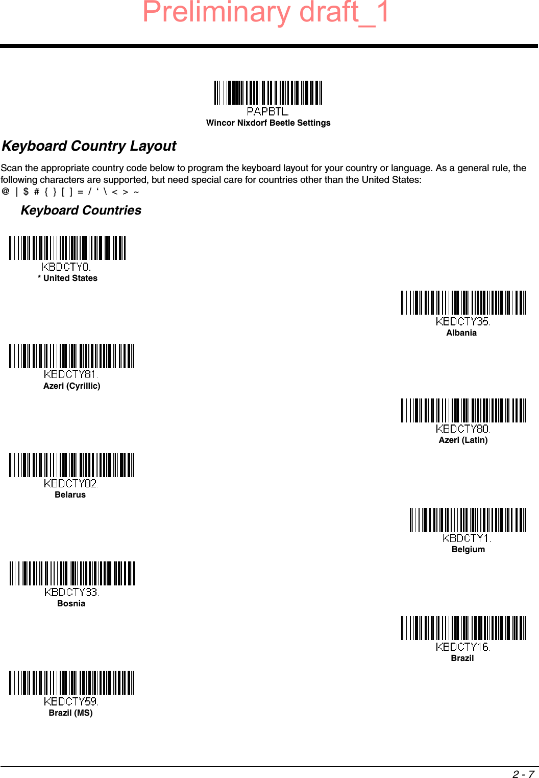 2 - 7Keyboard Country LayoutScan the appropriate country code below to program the keyboard layout for your country or language. As a general rule, the following characters are supported, but need special care for countries other than the United States:@  |  $  #  {  }  [  ]  =  /  ‘  \  &lt;  &gt;  ~  Keyboard CountriesWincor Nixdorf Beetle Settings* United States AlbaniaAzeri (Cyrillic)Azeri (Latin)BelarusBelgiumBosniaBrazilBrazil (MS)Preliminary draft_1