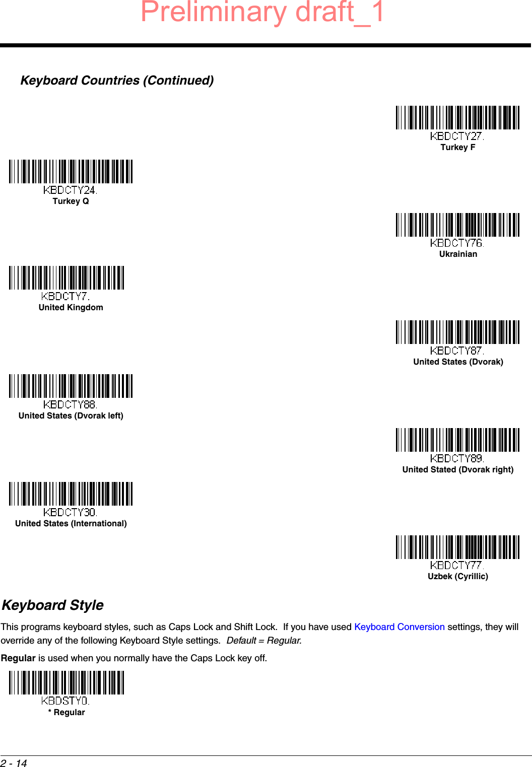 2 - 14Keyboard StyleThis programs keyboard styles, such as Caps Lock and Shift Lock.  If you have used Keyboard Conversion settings, they will override any of the following Keyboard Style settings.  Default = Regular.Regular is used when you normally have the Caps Lock key off.Keyboard Countries (Continued)Turkey FTurkey QUkrainianUnited KingdomUnited States (Dvorak)United States (Dvorak left)United Stated (Dvorak right)United States (International)Uzbek (Cyrillic)* RegularPreliminary draft_1