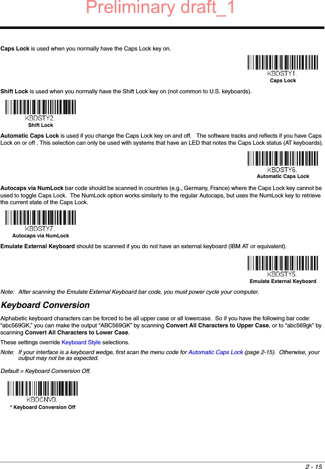2 - 15Caps Lock is used when you normally have the Caps Lock key on.Shift Lock is used when you normally have the Shift Lock key on (not common to U.S. keyboards).Automatic Caps Lock is used if you change the Caps Lock key on and off.   The software tracks and reflects if you have Caps Lock on or off . This selection can only be used with systems that have an LED that notes the Caps Lock status (AT keyboards).Autocaps via NumLock bar code should be scanned in countries (e.g., Germany, France) where the Caps Lock key cannot be used to toggle Caps Lock.  The NumLock option works similarly to the regular Autocaps, but uses the NumLock key to retrieve the current state of the Caps Lock.Emulate External Keyboard should be scanned if you do not have an external keyboard (IBM AT or equivalent).  Note: After scanning the Emulate External Keyboard bar code, you must power cycle your computer.Keyboard ConversionAlphabetic keyboard characters can be forced to be all upper case or all lowercase.  So if you have the following bar code: “abc569GK,” you can make the output “ABC569GK” by scanning Convert All Characters to Upper Case, or to “abc569gk” by scanning Convert All Characters to Lower Case.  These settings override Keyboard Style selections.  Note: If your interface is a keyboard wedge, first scan the menu code for Automatic Caps Lock (page 2-15).  Otherwise, your output may not be as expected.  Default = Keyboard Conversion Off. Caps Lock Shift LockAutomatic Caps Lock Autocaps via NumLock Emulate External Keyboard * Keyboard Conversion OffPreliminary draft_1