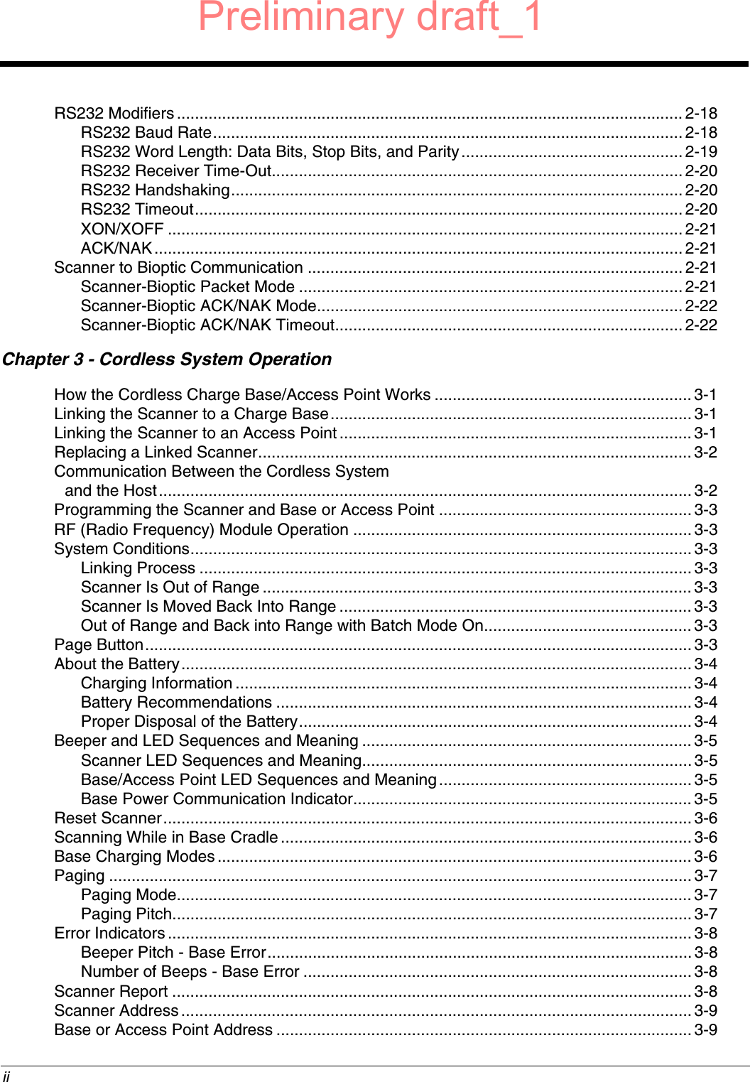  iiRS232 Modifiers ................................................................................................................2-18RS232 Baud Rate........................................................................................................2-18RS232 Word Length: Data Bits, Stop Bits, and Parity................................................. 2-19RS232 Receiver Time-Out...........................................................................................2-20RS232 Handshaking.................................................................................................... 2-20RS232 Timeout............................................................................................................2-20XON/XOFF .................................................................................................................. 2-21ACK/NAK..................................................................................................................... 2-21Scanner to Bioptic Communication ................................................................................... 2-21Scanner-Bioptic Packet Mode ..................................................................................... 2-21Scanner-Bioptic ACK/NAK Mode................................................................................. 2-22Scanner-Bioptic ACK/NAK Timeout............................................................................. 2-22Chapter 3 - Cordless System OperationHow the Cordless Charge Base/Access Point Works .........................................................3-1Linking the Scanner to a Charge Base................................................................................3-1Linking the Scanner to an Access Point.............................................................................. 3-1Replacing a Linked Scanner................................................................................................3-2Communication Between the Cordless System and the Host......................................................................................................................3-2Programming the Scanner and Base or Access Point ........................................................ 3-3RF (Radio Frequency) Module Operation ........................................................................... 3-3System Conditions...............................................................................................................3-3Linking Process ............................................................................................................. 3-3Scanner Is Out of Range ............................................................................................... 3-3Scanner Is Moved Back Into Range ..............................................................................3-3Out of Range and Back into Range with Batch Mode On.............................................. 3-3Page Button......................................................................................................................... 3-3About the Battery................................................................................................................. 3-4Charging Information ..................................................................................................... 3-4Battery Recommendations ............................................................................................3-4Proper Disposal of the Battery....................................................................................... 3-4Beeper and LED Sequences and Meaning ......................................................................... 3-5Scanner LED Sequences and Meaning.........................................................................3-5Base/Access Point LED Sequences and Meaning........................................................3-5Base Power Communication Indicator........................................................................... 3-5Reset Scanner..................................................................................................................... 3-6Scanning While in Base Cradle ...........................................................................................3-6Base Charging Modes......................................................................................................... 3-6Paging ................................................................................................................................. 3-7Paging Mode..................................................................................................................3-7Paging Pitch...................................................................................................................3-7Error Indicators.................................................................................................................... 3-8Beeper Pitch - Base Error.............................................................................................. 3-8Number of Beeps - Base Error ...................................................................................... 3-8Scanner Report ................................................................................................................... 3-8Scanner Address.................................................................................................................3-9Base or Access Point Address ............................................................................................ 3-9Preliminary draft_1