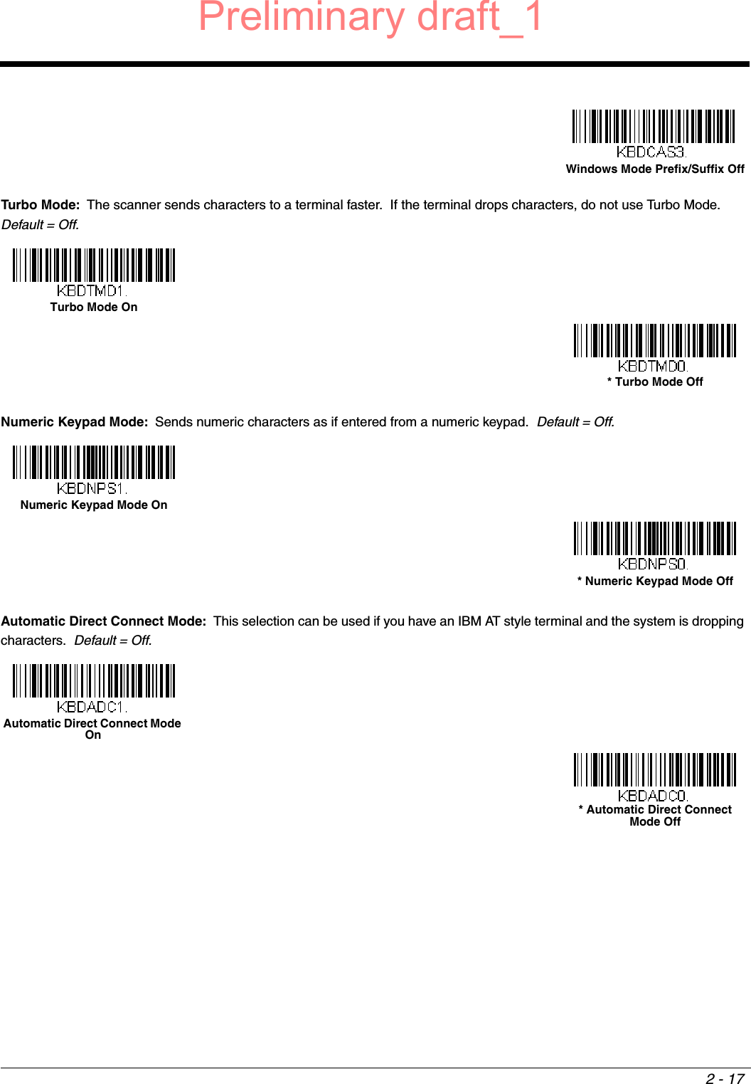 2 - 17Turbo Mode: The scanner sends characters to a terminal faster.  If the terminal drops characters, do not use Turbo Mode.   Default = Off.Numeric Keypad Mode: Sends numeric characters as if entered from a numeric keypad.  Default = Off.Automatic Direct Connect Mode: This selection can be used if you have an IBM AT style terminal and the system is dropping characters.  Default = Off.Windows Mode Prefix/Suffix OffTurbo Mode On * Turbo Mode Off Numeric Keypad Mode On * Numeric Keypad Mode Off Automatic Direct Connect Mode On * Automatic Direct Connect Mode Off Preliminary draft_1