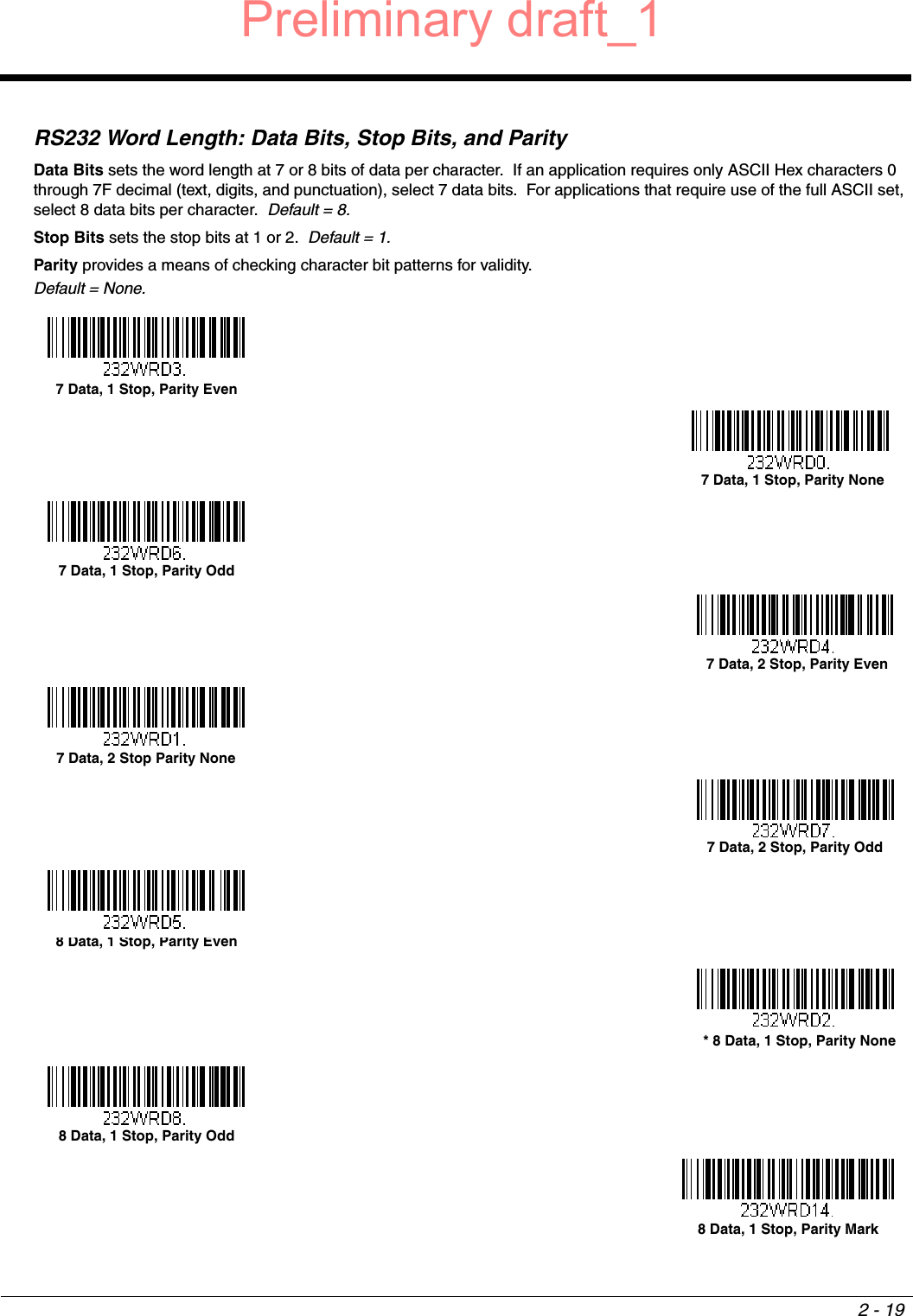 2 - 19RS232 Word Length: Data Bits, Stop Bits, and ParityData Bits sets the word length at 7 or 8 bits of data per character.  If an application requires only ASCII Hex characters 0 through 7F decimal (text, digits, and punctuation), select 7 data bits.  For applications that require use of the full ASCII set, select 8 data bits per character.  Default = 8.Stop Bits sets the stop bits at 1 or 2.  Default = 1.Parity provides a means of checking character bit patterns for validity.Default = None.7 Data, 1 Stop, Parity Even7 Data, 1 Stop, Parity None7 Data, 1 Stop, Parity Odd 7 Data, 2 Stop, Parity Even7 Data, 2 Stop Parity None7 Data, 2 Stop, Parity Odd8 Data, 1 Stop, Parity Even  * 8 Data, 1 Stop, Parity None8 Data, 1 Stop, Parity Odd8 Data, 1 Stop, Parity MarkPreliminary draft_1