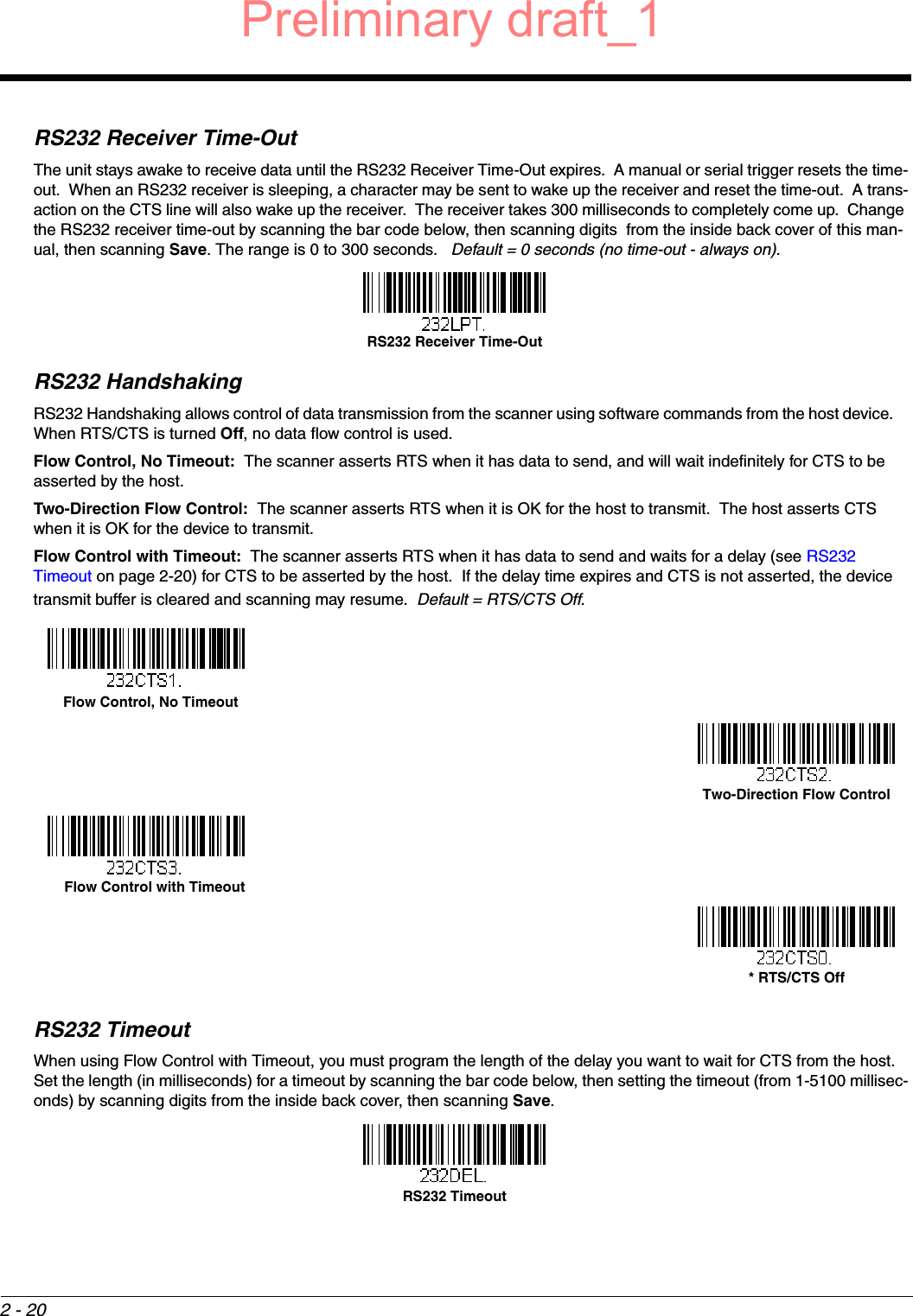 2 - 20RS232 Receiver Time-OutThe unit stays awake to receive data until the RS232 Receiver Time-Out expires.  A manual or serial trigger resets the time-out.  When an RS232 receiver is sleeping, a character may be sent to wake up the receiver and reset the time-out.  A trans-action on the CTS line will also wake up the receiver.  The receiver takes 300 milliseconds to completely come up.  Change the RS232 receiver time-out by scanning the bar code below, then scanning digits  from the inside back cover of this man-ual, then scanning Save. The range is 0 to 300 seconds.   Default = 0 seconds (no time-out - always on).RS232 HandshakingRS232 Handshaking allows control of data transmission from the scanner using software commands from the host device.    When RTS/CTS is turned Off, no data flow control is used.  Flow Control, No Timeout:  The scanner asserts RTS when it has data to send, and will wait indefinitely for CTS to be asserted by the host.Two-Direction Flow Control:  The scanner asserts RTS when it is OK for the host to transmit.  The host asserts CTS when it is OK for the device to transmit.Flow Control with Timeout:  The scanner asserts RTS when it has data to send and waits for a delay (see RS232 Timeout on page 2-20) for CTS to be asserted by the host.  If the delay time expires and CTS is not asserted, the device transmit buffer is cleared and scanning may resume.  Default = RTS/CTS Off.RS232 TimeoutWhen using Flow Control with Timeout, you must program the length of the delay you want to wait for CTS from the host.  Set the length (in milliseconds) for a timeout by scanning the bar code below, then setting the timeout (from 1-5100 millisec-onds) by scanning digits from the inside back cover, then scanning Save. RS232 Receiver Time-Out  Flow Control, No TimeoutTwo-Direction Flow Control    Flow Control with Timeout* RTS/CTS OffRS232 TimeoutPreliminary draft_1