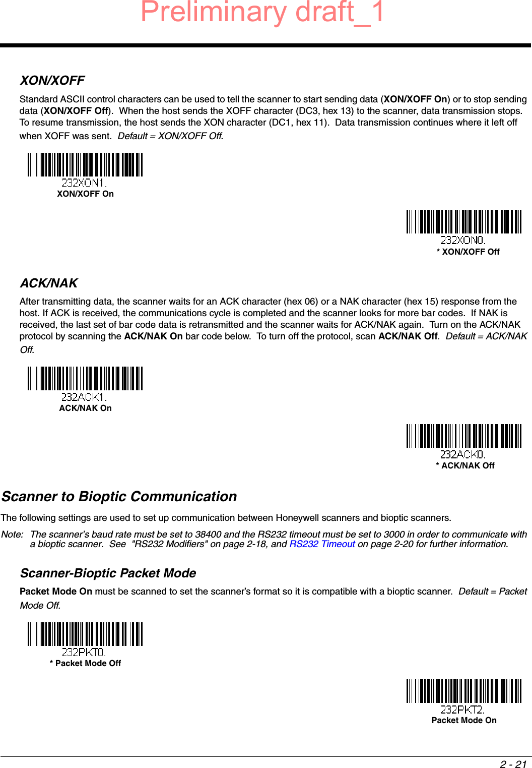 2 - 21XON/XOFFStandard ASCII control characters can be used to tell the scanner to start sending data (XON/XOFF On) or to stop sending data (XON/XOFF Off).  When the host sends the XOFF character (DC3, hex 13) to the scanner, data transmission stops.  To resume transmission, the host sends the XON character (DC1, hex 11).  Data transmission continues where it left off when XOFF was sent.  Default = XON/XOFF Off.ACK/NAKAfter transmitting data, the scanner waits for an ACK character (hex 06) or a NAK character (hex 15) response from the host. If ACK is received, the communications cycle is completed and the scanner looks for more bar codes.  If NAK is received, the last set of bar code data is retransmitted and the scanner waits for ACK/NAK again.  Turn on the ACK/NAK protocol by scanning the ACK/NAK On bar code below.  To turn off the protocol, scan ACK/NAK Off.  Default = ACK/NAK Off.Scanner to Bioptic CommunicationThe following settings are used to set up communication between Honeywell scanners and bioptic scanners.  Note: The scanner’s baud rate must be set to 38400 and the RS232 timeout must be set to 3000 in order to communicate with a bioptic scanner.  See  &quot;RS232 Modifiers&quot; on page 2-18, and RS232 Timeout on page 2-20 for further information.Scanner-Bioptic Packet ModePacket Mode On must be scanned to set the scanner’s format so it is compatible with a bioptic scanner.  Default = Packet Mode Off.XON/XOFF On * XON/XOFF OffACK/NAK On * ACK/NAK Off* Packet Mode Off Packet Mode On Preliminary draft_1