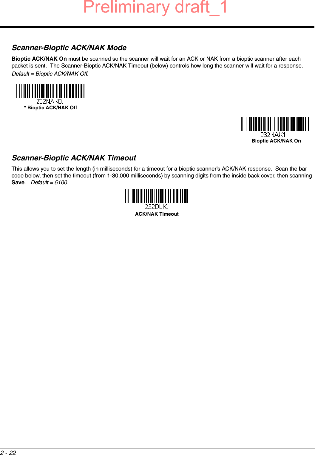 2 - 22Scanner-Bioptic ACK/NAK ModeBioptic ACK/NAK On must be scanned so the scanner will wait for an ACK or NAK from a bioptic scanner after each packet is sent.  The Scanner-Bioptic ACK/NAK Timeout (below) controls how long the scanner will wait for a response.  Default = Bioptic ACK/NAK Off.Scanner-Bioptic ACK/NAK TimeoutThis allows you to set the length (in milliseconds) for a timeout for a bioptic scanner’s ACK/NAK response.  Scan the bar code below, then set the timeout (from 1-30,000 milliseconds) by scanning digits from the inside back cover, then scanning Save.   Default = 5100.* Bioptic ACK/NAK Off Bioptic ACK/NAK On ACK/NAK TimeoutPreliminary draft_1
