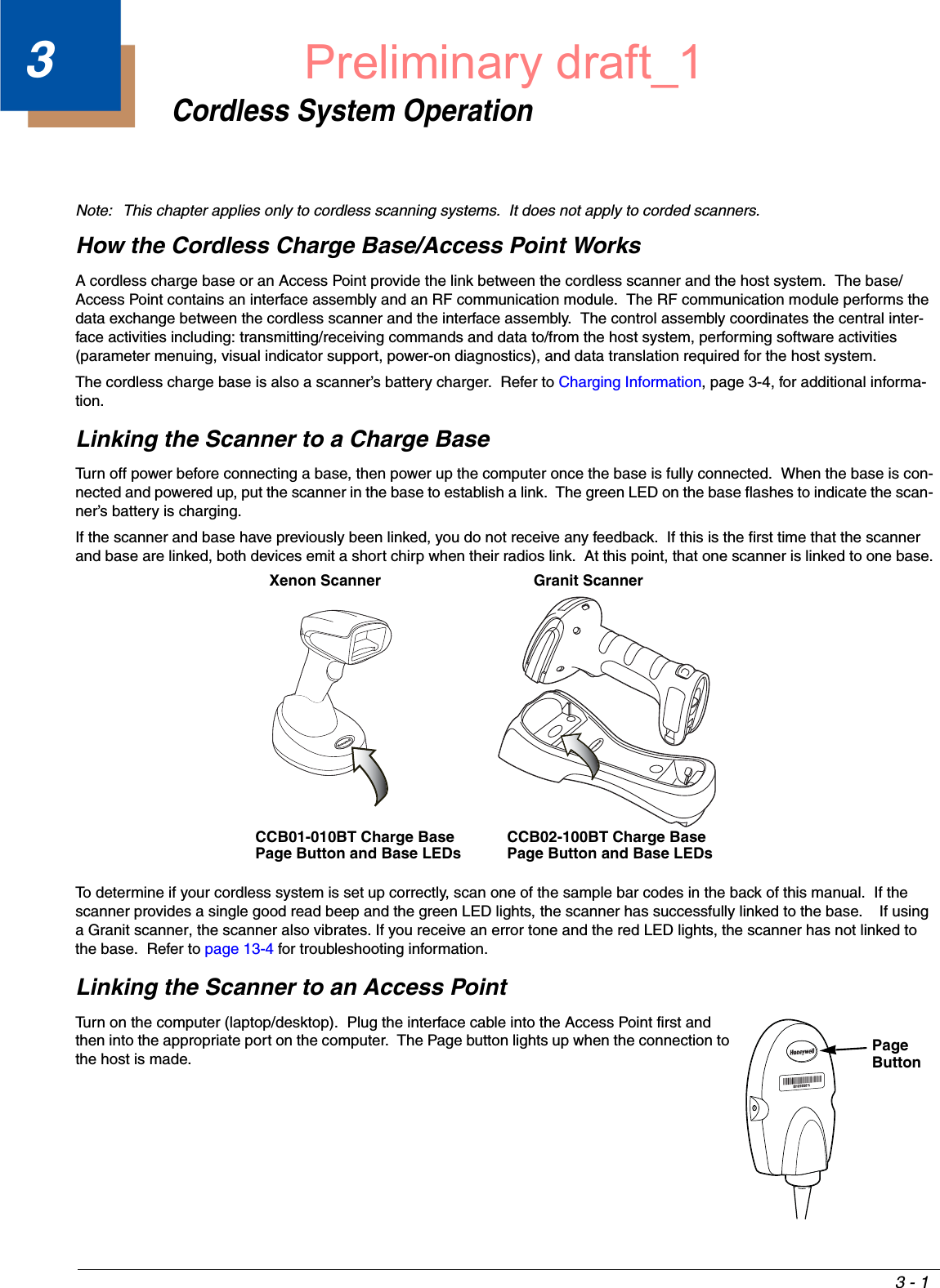 3 - 13Cordless System OperationNote: This chapter applies only to cordless scanning systems.  It does not apply to corded scanners. How the Cordless Charge Base/Access Point WorksA cordless charge base or an Access Point provide the link between the cordless scanner and the host system.  The base/Access Point contains an interface assembly and an RF communication module.  The RF communication module performs the data exchange between the cordless scanner and the interface assembly.  The control assembly coordinates the central inter-face activities including: transmitting/receiving commands and data to/from the host system, performing software activities (parameter menuing, visual indicator support, power-on diagnostics), and data translation required for the host system.The cordless charge base is also a scanner’s battery charger.  Refer to Charging Information, page 3-4, for additional informa-tion.Linking the Scanner to a Charge BaseTurn off power before connecting a base, then power up the computer once the base is fully connected.  When the base is con-nected and powered up, put the scanner in the base to establish a link.  The green LED on the base flashes to indicate the scan-ner’s battery is charging.If the scanner and base have previously been linked, you do not receive any feedback.  If this is the first time that the scanner and base are linked, both devices emit a short chirp when their radios link.  At this point, that one scanner is linked to one base.To determine if your cordless system is set up correctly, scan one of the sample bar codes in the back of this manual.  If the scanner provides a single good read beep and the green LED lights, the scanner has successfully linked to the base.    If using a Granit scanner, the scanner also vibrates. If you receive an error tone and the red LED lights, the scanner has not linked to the base.  Refer to page 13-4 for troubleshooting information.Linking the Scanner to an Access PointTurn on the computer (laptop/desktop).  Plug the interface cable into the Access Point first and then into the appropriate port on the computer.  The Page button lights up when the connection to the host is made. Xenon ScannerCCB01-010BT Charge Base Page Button and Base LEDsGranit ScannerCCB02-100BT Charge BasePage Button and Base LEDsPage ButtonPreliminary draft_1