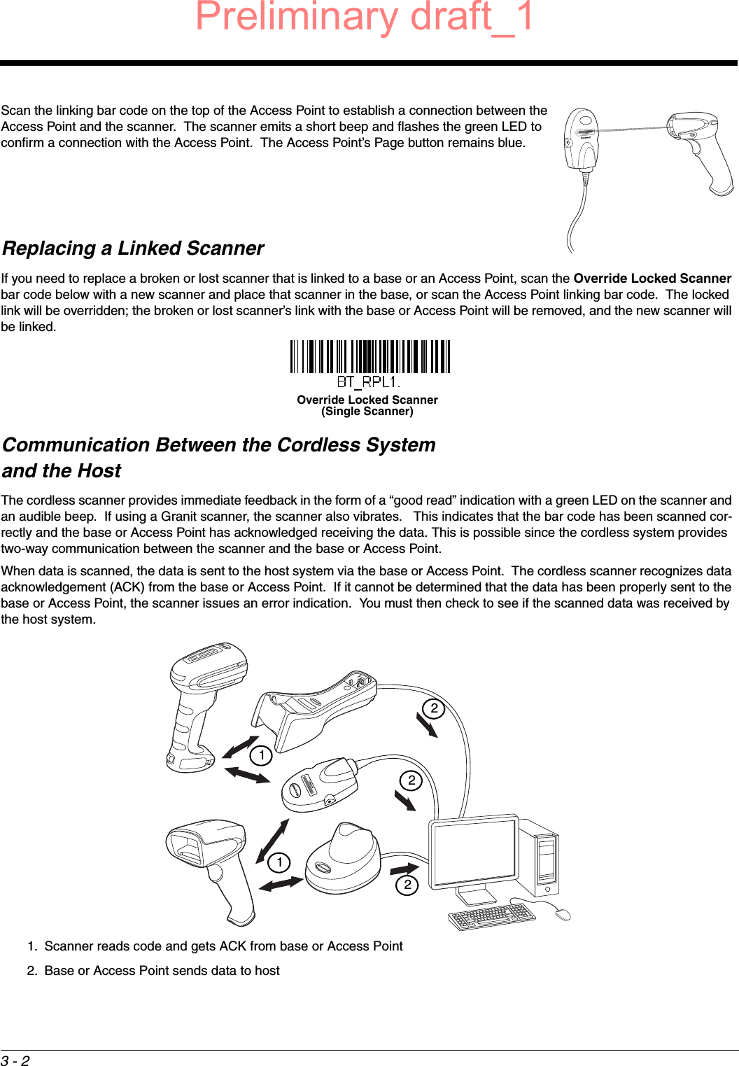 3 - 2Scan the linking bar code on the top of the Access Point to establish a connection between the Access Point and the scanner.  The scanner emits a short beep and flashes the green LED to confirm a connection with the Access Point.  The Access Point’s Page button remains blue.Replacing a Linked ScannerIf you need to replace a broken or lost scanner that is linked to a base or an Access Point, scan the Override Locked Scanner bar code below with a new scanner and place that scanner in the base, or scan the Access Point linking bar code.  The locked link will be overridden; the broken or lost scanner’s link with the base or Access Point will be removed, and the new scanner will be linked.Communication Between the Cordless System and the HostThe cordless scanner provides immediate feedback in the form of a “good read” indication with a green LED on the scanner and an audible beep.  If using a Granit scanner, the scanner also vibrates.   This indicates that the bar code has been scanned cor-rectly and the base or Access Point has acknowledged receiving the data. This is possible since the cordless system provides two-way communication between the scanner and the base or Access Point.When data is scanned, the data is sent to the host system via the base or Access Point.  The cordless scanner recognizes data acknowledgement (ACK) from the base or Access Point.  If it cannot be determined that the data has been properly sent to the base or Access Point, the scanner issues an error indication.  You must then check to see if the scanned data was received by the host system.1. Scanner reads code and gets ACK from base or Access Point2. Base or Access Point sends data to hostOverride Locked Scanner(Single Scanner)21122Preliminary draft_1