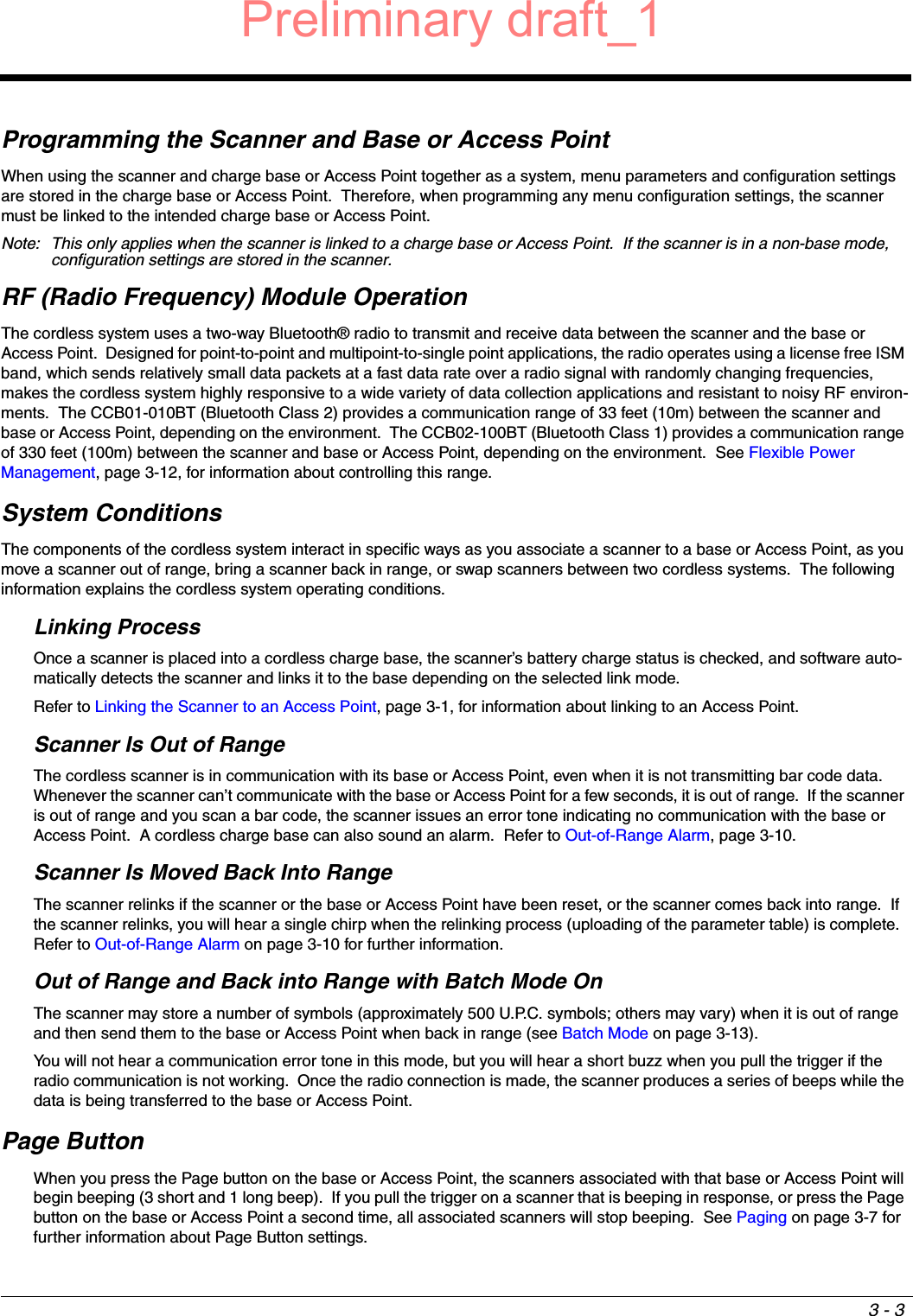 3 - 3Programming the Scanner and Base or Access PointWhen using the scanner and charge base or Access Point together as a system, menu parameters and configuration settings are stored in the charge base or Access Point.  Therefore, when programming any menu configuration settings, the scanner must be linked to the intended charge base or Access Point.Note: This only applies when the scanner is linked to a charge base or Access Point.  If the scanner is in a non-base mode, configuration settings are stored in the scanner. RF (Radio Frequency) Module OperationThe cordless system uses a two-way Bluetooth® radio to transmit and receive data between the scanner and the base or Access Point.  Designed for point-to-point and multipoint-to-single point applications, the radio operates using a license free ISM band, which sends relatively small data packets at a fast data rate over a radio signal with randomly changing frequencies, makes the cordless system highly responsive to a wide variety of data collection applications and resistant to noisy RF environ-ments.  The CCB01-010BT (Bluetooth Class 2) provides a communication range of 33 feet (10m) between the scanner and base or Access Point, depending on the environment.  The CCB02-100BT (Bluetooth Class 1) provides a communication range of 330 feet (100m) between the scanner and base or Access Point, depending on the environment.  See Flexible Power Management, page 3-12, for information about controlling this range.System ConditionsThe components of the cordless system interact in specific ways as you associate a scanner to a base or Access Point, as you move a scanner out of range, bring a scanner back in range, or swap scanners between two cordless systems.  The following information explains the cordless system operating conditions.Linking ProcessOnce a scanner is placed into a cordless charge base, the scanner’s battery charge status is checked, and software auto-matically detects the scanner and links it to the base depending on the selected link mode.  Refer to Linking the Scanner to an Access Point, page 3-1, for information about linking to an Access Point.Scanner Is Out of RangeThe cordless scanner is in communication with its base or Access Point, even when it is not transmitting bar code data.  Whenever the scanner can’t communicate with the base or Access Point for a few seconds, it is out of range.  If the scanner is out of range and you scan a bar code, the scanner issues an error tone indicating no communication with the base or Access Point.  A cordless charge base can also sound an alarm.  Refer to Out-of-Range Alarm, page 3-10.Scanner Is Moved Back Into RangeThe scanner relinks if the scanner or the base or Access Point have been reset, or the scanner comes back into range.  If the scanner relinks, you will hear a single chirp when the relinking process (uploading of the parameter table) is complete.  Refer to Out-of-Range Alarm on page 3-10 for further information.Out of Range and Back into Range with Batch Mode OnThe scanner may store a number of symbols (approximately 500 U.P.C. symbols; others may vary) when it is out of range and then send them to the base or Access Point when back in range (see Batch Mode on page 3-13).  You will not hear a communication error tone in this mode, but you will hear a short buzz when you pull the trigger if the radio communication is not working.  Once the radio connection is made, the scanner produces a series of beeps while the data is being transferred to the base or Access Point.Page ButtonWhen you press the Page button on the base or Access Point, the scanners associated with that base or Access Point will begin beeping (3 short and 1 long beep).  If you pull the trigger on a scanner that is beeping in response, or press the Page button on the base or Access Point a second time, all associated scanners will stop beeping.  See Paging on page 3-7 for further information about Page Button settings. Preliminary draft_1