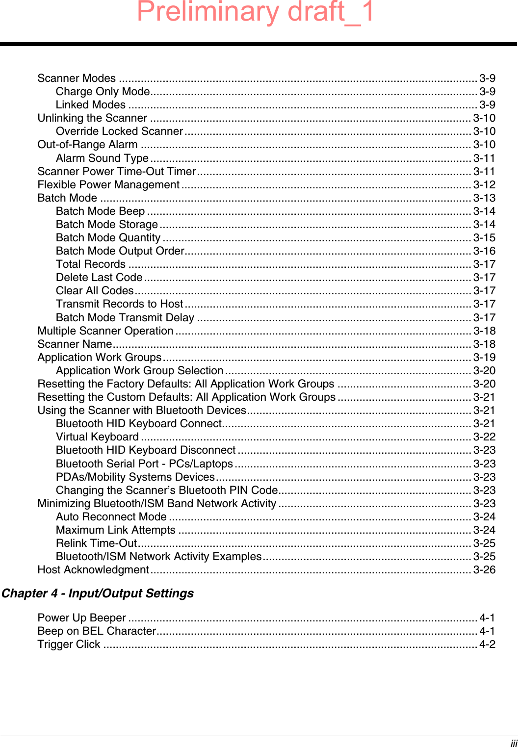  iiiScanner Modes ...................................................................................................................3-9Charge Only Mode.........................................................................................................3-9Linked Modes ................................................................................................................3-9Unlinking the Scanner ....................................................................................................... 3-10Override Locked Scanner............................................................................................3-10Out-of-Range Alarm ..........................................................................................................3-10Alarm Sound Type....................................................................................................... 3-11Scanner Power Time-Out Timer........................................................................................ 3-11Flexible Power Management............................................................................................. 3-12Batch Mode ....................................................................................................................... 3-13Batch Mode Beep ........................................................................................................ 3-14Batch Mode Storage....................................................................................................3-14Batch Mode Quantity ................................................................................................... 3-15Batch Mode Output Order............................................................................................3-16Total Records ..............................................................................................................3-17Delete Last Code......................................................................................................... 3-17Clear All Codes............................................................................................................3-17Transmit Records to Host............................................................................................ 3-17Batch Mode Transmit Delay ........................................................................................ 3-17Multiple Scanner Operation ............................................................................................... 3-18Scanner Name...................................................................................................................3-18Application Work Groups................................................................................................... 3-19Application Work Group Selection............................................................................... 3-20Resetting the Factory Defaults: All Application Work Groups ........................................... 3-20Resetting the Custom Defaults: All Application Work Groups ...........................................3-21Using the Scanner with Bluetooth Devices........................................................................ 3-21Bluetooth HID Keyboard Connect................................................................................3-21Virtual Keyboard .......................................................................................................... 3-22Bluetooth HID Keyboard Disconnect ...........................................................................3-23Bluetooth Serial Port - PCs/Laptops............................................................................3-23PDAs/Mobility Systems Devices.................................................................................. 3-23Changing the Scanner’s Bluetooth PIN Code.............................................................. 3-23Minimizing Bluetooth/ISM Band Network Activity.............................................................. 3-23Auto Reconnect Mode ................................................................................................. 3-24Maximum Link Attempts .............................................................................................. 3-24Relink Time-Out........................................................................................................... 3-25Bluetooth/ISM Network Activity Examples...................................................................3-25Host Acknowledgment....................................................................................................... 3-26Chapter 4 - Input/Output SettingsPower Up Beeper ................................................................................................................4-1Beep on BEL Character....................................................................................................... 4-1Trigger Click ........................................................................................................................ 4-2Preliminary draft_1