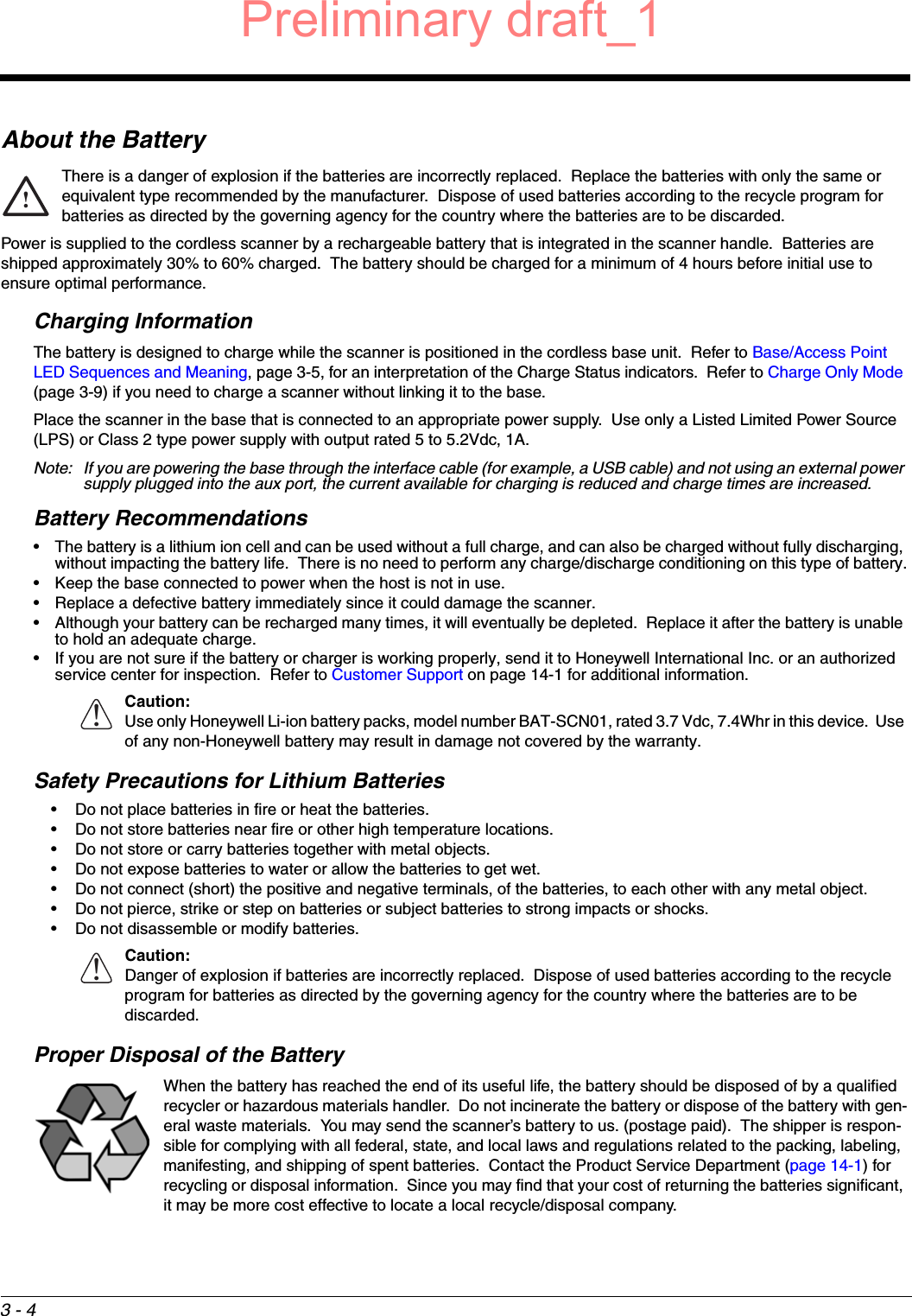 3 - 4About the BatteryThere is a danger of explosion if the batteries are incorrectly replaced.  Replace the batteries with only the same or equivalent type recommended by the manufacturer.  Dispose of used batteries according to the recycle program for batteries as directed by the governing agency for the country where the batteries are to be discarded.Power is supplied to the cordless scanner by a rechargeable battery that is integrated in the scanner handle.  Batteries are shipped approximately 30% to 60% charged.  The battery should be charged for a minimum of 4 hours before initial use to ensure optimal performance.Charging InformationThe battery is designed to charge while the scanner is positioned in the cordless base unit.  Refer to Base/Access Point LED Sequences and Meaning, page 3-5, for an interpretation of the Charge Status indicators.  Refer to Charge Only Mode (page 3-9) if you need to charge a scanner without linking it to the base.Place the scanner in the base that is connected to an appropriate power supply.  Use only a Listed Limited Power Source (LPS) or Class 2 type power supply with output rated 5 to 5.2Vdc, 1A.Note: If you are powering the base through the interface cable (for example, a USB cable) and not using an external power supply plugged into the aux port, the current available for charging is reduced and charge times are increased. Battery Recommendations• The battery is a lithium ion cell and can be used without a full charge, and can also be charged without fully discharging, without impacting the battery life.  There is no need to perform any charge/discharge conditioning on this type of battery.• Keep the base connected to power when the host is not in use.• Replace a defective battery immediately since it could damage the scanner.• Although your battery can be recharged many times, it will eventually be depleted.  Replace it after the battery is unable to hold an adequate charge.• If you are not sure if the battery or charger is working properly, send it to Honeywell International Inc. or an authorized service center for inspection.  Refer to Customer Support on page 14-1 for additional information.Caution:Use only Honeywell Li-ion battery packs, model number BAT-SCN01, rated 3.7 Vdc, 7.4Whr in this device.  Use of any non-Honeywell battery may result in damage not covered by the warranty.Safety Precautions for Lithium Batteries• Do not place batteries in fire or heat the batteries.• Do not store batteries near fire or other high temperature locations.• Do not store or carry batteries together with metal objects.• Do not expose batteries to water or allow the batteries to get wet.• Do not connect (short) the positive and negative terminals, of the batteries, to each other with any metal object.• Do not pierce, strike or step on batteries or subject batteries to strong impacts or shocks.• Do not disassemble or modify batteries.     Caution: Danger of explosion if batteries are incorrectly replaced.  Dispose of used batteries according to the recycle program for batteries as directed by the governing agency for the country where the batteries are to be discarded.Proper Disposal of the BatteryWhen the battery has reached the end of its useful life, the battery should be disposed of by a qualified recycler or hazardous materials handler.  Do not incinerate the battery or dispose of the battery with gen-eral waste materials.  You may send the scanner’s battery to us. (postage paid).  The shipper is respon-sible for complying with all federal, state, and local laws and regulations related to the packing, labeling, manifesting, and shipping of spent batteries.  Contact the Product Service Department (page 14-1) for recycling or disposal information.  Since you may find that your cost of returning the batteries significant, it may be more cost effective to locate a local recycle/disposal company.!!!Preliminary draft_1