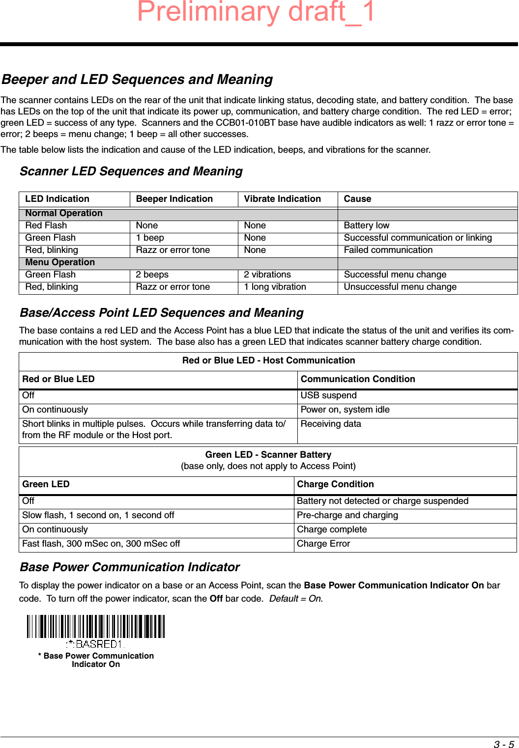 3 - 5Beeper and LED Sequences and MeaningThe scanner contains LEDs on the rear of the unit that indicate linking status, decoding state, and battery condition.  The base has LEDs on the top of the unit that indicate its power up, communication, and battery charge condition.  The red LED = error; green LED = success of any type.  Scanners and the CCB01-010BT base have audible indicators as well: 1 razz or error tone = error; 2 beeps = menu change; 1 beep = all other successes.The table below lists the indication and cause of the LED indication, beeps, and vibrations for the scanner.Scanner LED Sequences and MeaningBase/Access Point LED Sequences and MeaningThe base contains a red LED and the Access Point has a blue LED that indicate the status of the unit and verifies its com-munication with the host system.  The base also has a green LED that indicates scanner battery charge condition. Base Power Communication IndicatorTo display the power indicator on a base or an Access Point, scan the Base Power Communication Indicator On bar code.  To turn off the power indicator, scan the Off bar code.  Default = On.  LED Indication Beeper Indication Vibrate Indication CauseNormal OperationRed Flash None None Battery lowGreen Flash 1 beep None Successful communication or linkingRed, blinking Razz or error tone None Failed communicationMenu OperationGreen Flash 2 beeps 2 vibrations Successful menu changeRed, blinking Razz or error tone 1 long vibration Unsuccessful menu changeRed or Blue LED - Host CommunicationRed or Blue LED Communication ConditionOff USB suspendOn continuously Power on, system idleShort blinks in multiple pulses.  Occurs while transferring data to/from the RF module or the Host port.Receiving dataGreen LED - Scanner Battery(base only, does not apply to Access Point)Green LED Charge ConditionOff Battery not detected or charge suspendedSlow flash, 1 second on, 1 second off Pre-charge and chargingOn continuously Charge completeFast flash, 300 mSec on, 300 mSec off Charge Error* Base Power Communication Indicator OnPreliminary draft_1