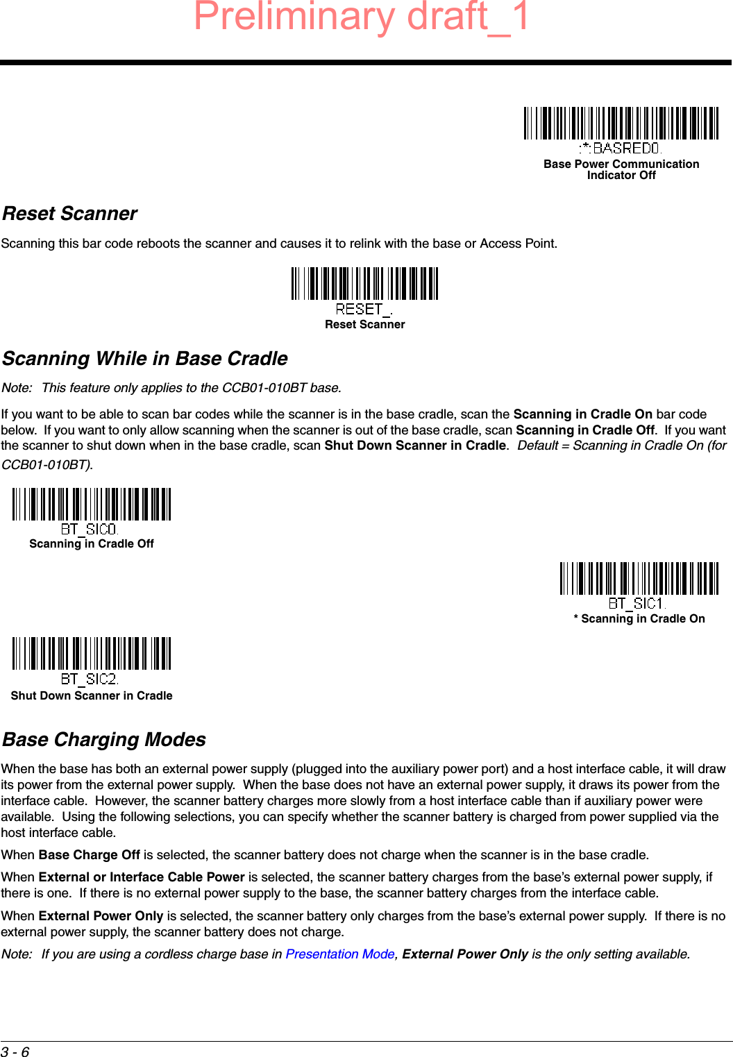 3 - 6Reset ScannerScanning this bar code reboots the scanner and causes it to relink with the base or Access Point.Scanning While in Base CradleNote: This feature only applies to the CCB01-010BT base.If you want to be able to scan bar codes while the scanner is in the base cradle, scan the Scanning in Cradle On bar code below.  If you want to only allow scanning when the scanner is out of the base cradle, scan Scanning in Cradle Off.  If you want the scanner to shut down when in the base cradle, scan Shut Down Scanner in Cradle.  Default = Scanning in Cradle On (for CCB01-010BT).Base Charging ModesWhen the base has both an external power supply (plugged into the auxiliary power port) and a host interface cable, it will draw its power from the external power supply.  When the base does not have an external power supply, it draws its power from the interface cable.  However, the scanner battery charges more slowly from a host interface cable than if auxiliary power were available.  Using the following selections, you can specify whether the scanner battery is charged from power supplied via the host interface cable. When Base Charge Off is selected, the scanner battery does not charge when the scanner is in the base cradle.When External or Interface Cable Power is selected, the scanner battery charges from the base’s external power supply, if there is one.  If there is no external power supply to the base, the scanner battery charges from the interface cable.  When External Power Only is selected, the scanner battery only charges from the base’s external power supply.  If there is no external power supply, the scanner battery does not charge.Note: If you are using a cordless charge base in Presentation Mode, External Power Only is the only setting available.Base Power Communication Indicator OffReset ScannerScanning in Cradle Off* Scanning in Cradle OnShut Down Scanner in CradlePreliminary draft_1