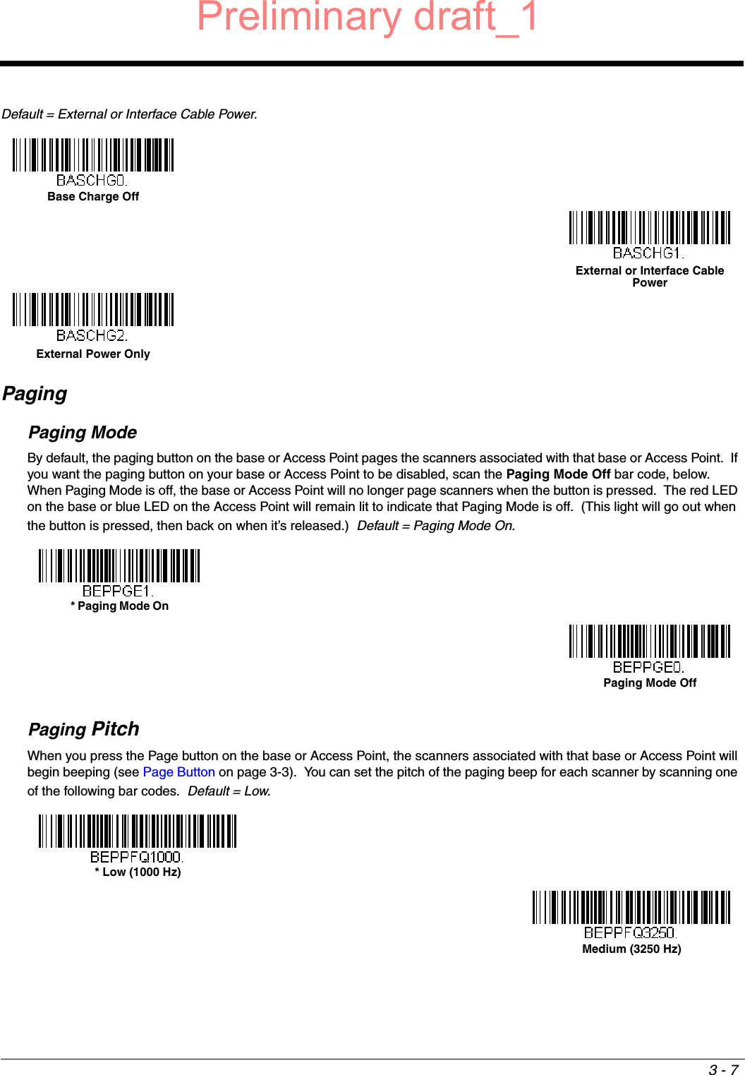 3 - 7Default = External or Interface Cable Power.PagingPaging ModeBy default, the paging button on the base or Access Point pages the scanners associated with that base or Access Point.  If you want the paging button on your base or Access Point to be disabled, scan the Paging Mode Off bar code, below.  When Paging Mode is off, the base or Access Point will no longer page scanners when the button is pressed.  The red LED on the base or blue LED on the Access Point will remain lit to indicate that Paging Mode is off.  (This light will go out when the button is pressed, then back on when it’s released.)  Default = Paging Mode On.Paging PitchWhen you press the Page button on the base or Access Point, the scanners associated with that base or Access Point will begin beeping (see Page Button on page 3-3).  You can set the pitch of the paging beep for each scanner by scanning one of the following bar codes.  Default = Low.Base Charge OffExternal or Interface Cable PowerExternal Power Only* Paging Mode OnPaging Mode Off* Low (1000 Hz)Medium (3250 Hz)Preliminary draft_1